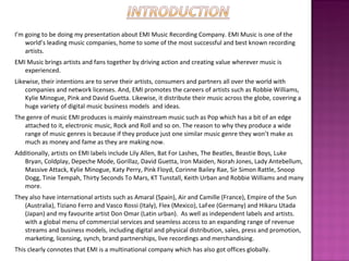 I’m going to be doing my presentation about EMI Music Recording Company. EMI Music is one of the world’s leading music companies, home to some of the most successful and best known recording artists.  EMI Music brings artists and fans together by driving action and creating value wherever music is experienced.  Likewise, their intentions are to serve their artists, consumers and partners all over the world with companies and network licenses. And, EMI promotes the careers of artists such as Robbie Williams, Kylie Minogue, Pink and David Guetta. Likewise, it distribute their music across the globe, covering a huge variety of digital music business models  and ideas. The genre of music EMI produces is mainly mainstream music such as Pop which has a bit of an edge attached to it, electronic music, Rock and Roll and so on. The reason to why they produce a wide range of music genres is because if they produce just one similar music genre they won’t make as much as money and fame as they are making now.  Additionally, artists on EMI labels include Lily Allen, Bat For Lashes, The Beatles, Beastie Boys, Luke Bryan, Coldplay, Depeche Mode, Gorillaz, David Guetta, Iron Maiden, Norah Jones, Lady Antebellum, Massive Attack, Kylie Minogue, Katy Perry, Pink Floyd, Corinne Bailey Rae, Sir Simon Rattle, Snoop Dogg, Tinie Tempah, Thirty Seconds To Mars, KT Tunstall, Keith Urban and Robbie Williams and many more.  They also have international artists such as Amaral (Spain), Air and Camille (France), Empire of the Sun (Australia), Tiziano Ferro and Vasco Rossi (Italy), Flex (Mexico), LaFee (Germany) and Hikaru Utada (Japan) and my  favourite  artist Don Omar (Latin urban).  As well as independent labels and artists. with a global menu of commercial services and seamless access to an expanding range of revenue streams and business models, including digital and physical distribution, sales, press and promotion, marketing, licensing, synch, brand partnerships, live recordings and merchandising. This clearly connotes that EMI is a multinational company which has also got offices globally.  