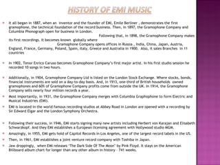 It all began in 1887, when an  inventor and the founder of EMI, Emile Berliner , demonstrates the first gramophone, the technical foundation of the record business. Then, in 1897, the Gramophone Company and Columbia Phonograph open for business in London.  Following that, in 1898, the Gramophone Company makes its first recordings. It becomes known  globally where  Gramophone Company opens offices in Russia , India, China, Japan, Austria, England, France, Germany, Poland, Spain, Italy, Greece and Australia in 1900.  Also, it sales Branches  in 11 countries In 1902, Tenor Enrico Caruso becomes Gramophone Company’s first major artist. In his first studio session he recorded 10 songs in two hours.  Additionally, in 1904, Gramophone Company Ltd is listed on the London Stock Exchange. Where stocks, bonds, financial instruments are sold on a day-to-day basis. And, in 1913, one-third of British households  owned gramophones and 60% of Gramophone Company profits come from outside the UK. In 1914, the Gramophone Company sells nearly four million records a year.  Most importantly, in 1931, the Gramophone Company merges with Columbia Graphophone to form Electric and Musical Industries (EMI).  EMI is located in the world famous recording studios at Abbey Road in London are opened with a recording by  Sir Edward Elgar and the London Symphony Orchestra. Following their success, in 1946, EMI starts signing many new artists including Herbert von Karajan and Elisabeth Schwarzkopf. And they EMI establishes a European licensing agreement with Hollywood studio MGM. Amazingly, in 1955, EMI gets hold of Capitol Records in Los Angeles, one of the largest record labels in the US. Then, in 1961, EMI establishes a joint venture record company with Toshiba in Japan.  Jaw droppingly,  when EMI releases ‘The Dark Side Of The Moon’ by Pink Floyd. It stays on the American Billboard album chart for longer than any other album in history – 741 weeks.  