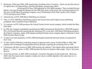 During the 1930s and 1940s, EMI signed artists including Arturo Toscanini,  which was the first artist to be signed, then, Sir Edward Elgar, and Otto Klemperer, among many others.  In this period of time, EMI appointed its first A&R managers. These included George Martin, who later brought the Beatles into the EMI fold. Some of the artists who continued signing in at that time in EMI Music Recording Company were Cliff Richard (1958), Pink Loydin (1967), Queen (1972) and Spice Girls (1996). Alternatively, in1974, EMI Music Publishing was formed. Then, in 1976, EMI Music Publishing acquires the Screen Gems and Colgems music publishing companies from Columbia Pictures Industries.  To continue, in1979, EMI purchases the Liberty/United Artists record company which includes the Blue Note label.  In 1989, the company expanded by purchasing the SBK Entertainment World and in 1990 EMI acquires 50% of Chrysalis Records, purchasing the remaining 50% a year later. EMI Music Publishing purchases the Filmtrax catalogue. Again, EMI acquires leading Christian music company Sparrow Records to form EMI Christian Music Group To gain even more popularity, in1993, EMI had bought Astralwerks Records which is recognized in New York. To add, in1994, EMI takes controlling interest in Japanese joint venture Toshiba-EMI. In 1996, EMI acquires 50% of leading US independent Priority Records, acquiring the remaining 50% in 1998. Continuing with their success in 2000, EMI launches the industry’s first digital album download, David Bowie’s  ‘…Hours’. Again, in  2001, EMI launches the first ever internet video single,  ‘Dig In’  by Lenny Kravitz. At last but not least, in 2002, EMI wins Queen’s Award for Enterprise for the fourth time.  Moreover, EMI is the first major music company to make new music available digitally at the same time as it is released to radio 