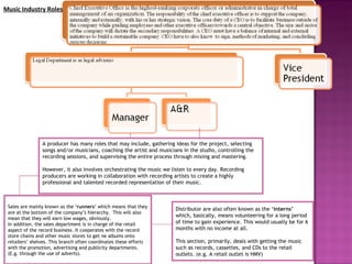 Distributor are also often known as the ‘ interns’  which, basically, means volunteering for a long period of time to gain experience. This would usually be for 6 months with no income at all.  This section, primarily, deals with getting the music such as records, cassettes, and CDs to the retail outlets. (e.g. A retail outlet is HMV) A producer has many roles that may include, gathering ideas for the project, selecting songs and/or musicians, coaching the artist and musicians in the studio, controlling the recording sessions, and supervising the entire process through mixing and mastering.  However, it also involves orchestrating the music we listen to every day. Recording producers are working in collaboration with recording artists to create a highly professional and talented recorded representation of their music.  Sales are mainly known as the ‘ runners’  which means that they are at the bottom of the company’s hierarchy.  This will also mean that they will earn low wages, obviously. In addition, the sales department is in charge of the retail aspect of the record business. It cooperates with the record store chains and other music stores to get ne albums onto retailers’ shelves. This branch often coordinates these efforts with the promotion, advertising and publicity departments. (E.g. through the use of adverts).  Music Industry Roles 
