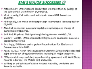 Astonishingly, EMI artists and songwriters win more than 20 awards at the 53rd annual Grammys on 14/02/2011.  Most recently, EMI artists and writers win seven BRIT Awards on 16/02/11. Additionally, EMI Music and Beatport sign international licensing deal on 09/02/11.  Also, EMI announces successful capital restructuring, and change of ownership on 01/02/11.  And, Pink Floyd and EMI sign new global agreement on 04/01/11.  Similarly, in 2011, EMI is acquired by Citigroup and announces successful capital restructuring.  Amazingly, EMI Music artists grabs 47 nominations for 53rd annual Grammy Awards in 2010.  Again, in 2003, Norah Jones sweeps the Grammys with an unprecedented eight awards out of eight nominations including all major categories.  EMI extends its successful exclusive licensing agreement with Walt Disney Records in Europe, the Middle East and Africa. Building on the success of Capitol Records Nashville, EMI forms EMI Records Nashville.  