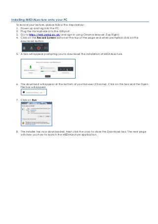 Installing MEDIALecture onto your PC
To record your lecture, please follow the steps below:
1. Power up and log into the PC.
2. Plug the microphone into the USB port.
3. Go to https://hml.yorksj.ac.uk/ and sign-in using Chrome browser (Top Right)
4. Click on the Record Screen button at the top of the page and when prompted click on the
download button.
5. A box will appear prompting you to download the installation of MEDIALecture.
6. The download will appear at the bottom of your browser (Chrome). Click on this box and the Open
File box will appear.
7. Click on Run
8. The installer has now downloaded. Next click the cross to close the Download box. The next page
will show you how to launch the MEDIALecture application.
 