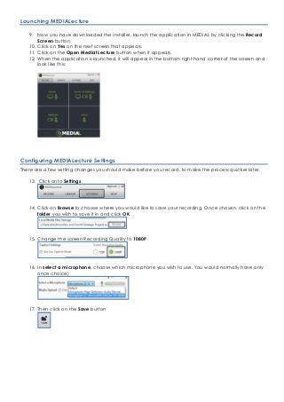 Launching MEDIALecture
9. Now you have downloaded the installer, launch the application in MEDIAL by clicking the Record
Screen button.
10. Click on Yes on the next screen that appears.
11. Click on the Open Medial Lecture button when it appears.
12. When the application is launched, it will appear in the bottom right-hand corner of the screen and
look like this:
Configuring MEDIALecture Settings
There are a few setting changes you should make before you record, to make the process quicker later.
13. Click onto Settings
14. Click on Browse to choose where you would like to save your recording. Once chosen, click on the
folder you wish to save it in and click OK
15. Change the screen Recording Quality to 1080P
16. In select a microphone, choose which microphone you wish to use. You would normally have only
once choice)
17. Then click on the Save button
 