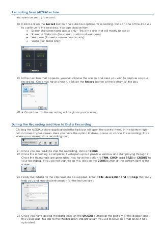 Recording from MEDIALecture
You are now ready to record.
18. Click back on the Record button. There are four options for recording. Click on one of the 4 boxes
to continue to the next step. You can choose from:
• Screen (for screen and audio only – This is the one that will mostly be used)
• Screen & Webcam (for screen, audio and webcam)
• Webcam (For webcam and audio only)
• Voice (For audio only)
19. In the next box that appears, you can choose the screen and area you wish to capture on your
recording. Once you have chosen, click on the Record button at the bottom of the box.
20. A Countdown to the recording will begin on your screen.
During the Recording and How to End a Recording
Clicking the MEDIALecture application in the task bar will open the control menu in the bottom right-
hand corner of your screen. Here you have the option to draw, pause, or cancel the recording. This is
where you can end your recording too.
21. Once you are ready to stop the recording, click on DONE.
22. Once the recording is complete, it will open up in a preview window and start playing through it.
Once the thumbnails are generated, you have the option to TRIM, CHOP, add TITLES or CREDITS to
your recording. If you do not want to do this, click on the DONE button at the bottom right of the
screen.
23. Finally metadata for the clip needs to be supplied. Enter a title, description and any tags that may
help you and your students search for the lecture later.
24. Once you have added the data, click on the UPLOAD button (at the bottom of this display) and
this will upload the clip to the MediaLibrary straight away. You will receive an email once it has
uploaded.
 
