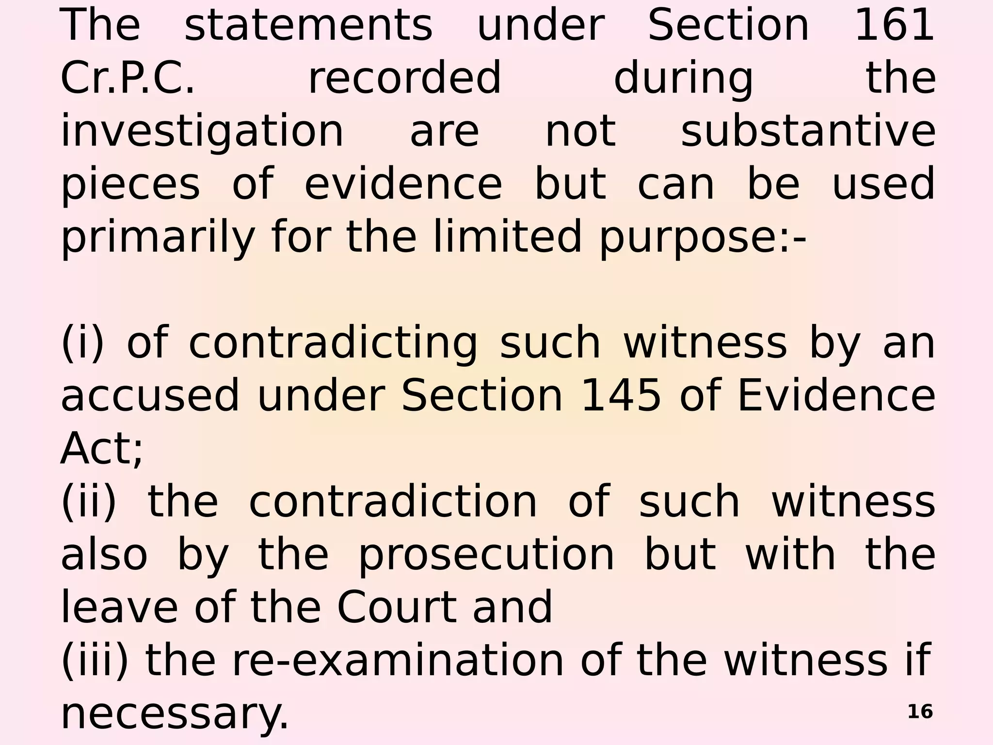 The statements under Section 161
Cr.P.C. recorded during the
investigation are not substantive
pieces of evidence but can be used
primarily for the limited purpose:-
(i) of contradicting such witness by an
accused under Section 145 of Evidence
Act;
(ii) the contradiction of such witness
also by the prosecution but with the
leave of the Court and
(iii) the re-examination of the witness if
necessary. 16
 