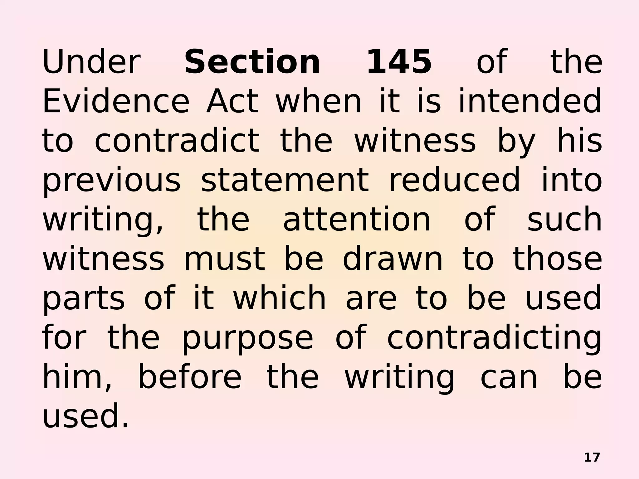 Under Section 145 of the
Evidence Act when it is intended
to contradict the witness by his
previous statement reduced into
writing, the attention of such
witness must be drawn to those
parts of it which are to be used
for the purpose of contradicting
him, before the writing can be
used.
17
 