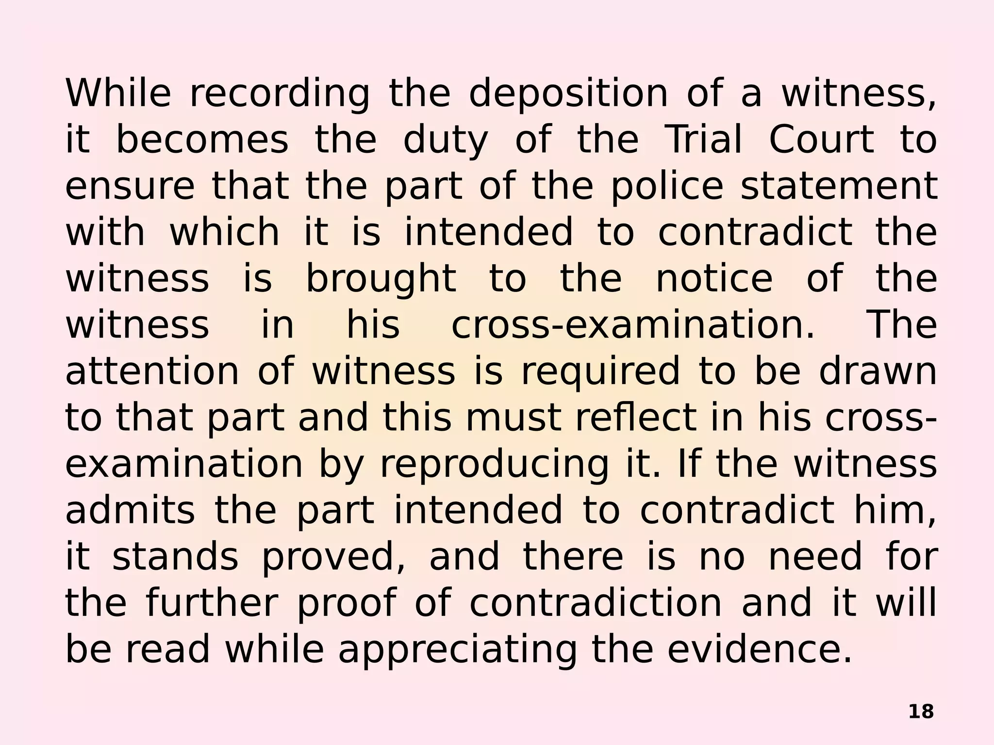 While recording the deposition of a witness,
it becomes the duty of the Trial Court to
ensure that the part of the police statement
with which it is intended to contradict the
witness is brought to the notice of the
witness in his cross-examination. The
attention of witness is required to be drawn
to that part and this must reflect in his cross-
examination by reproducing it. If the witness
admits the part intended to contradict him,
it stands proved, and there is no need for
the further proof of contradiction and it will
be read while appreciating the evidence.
18
 