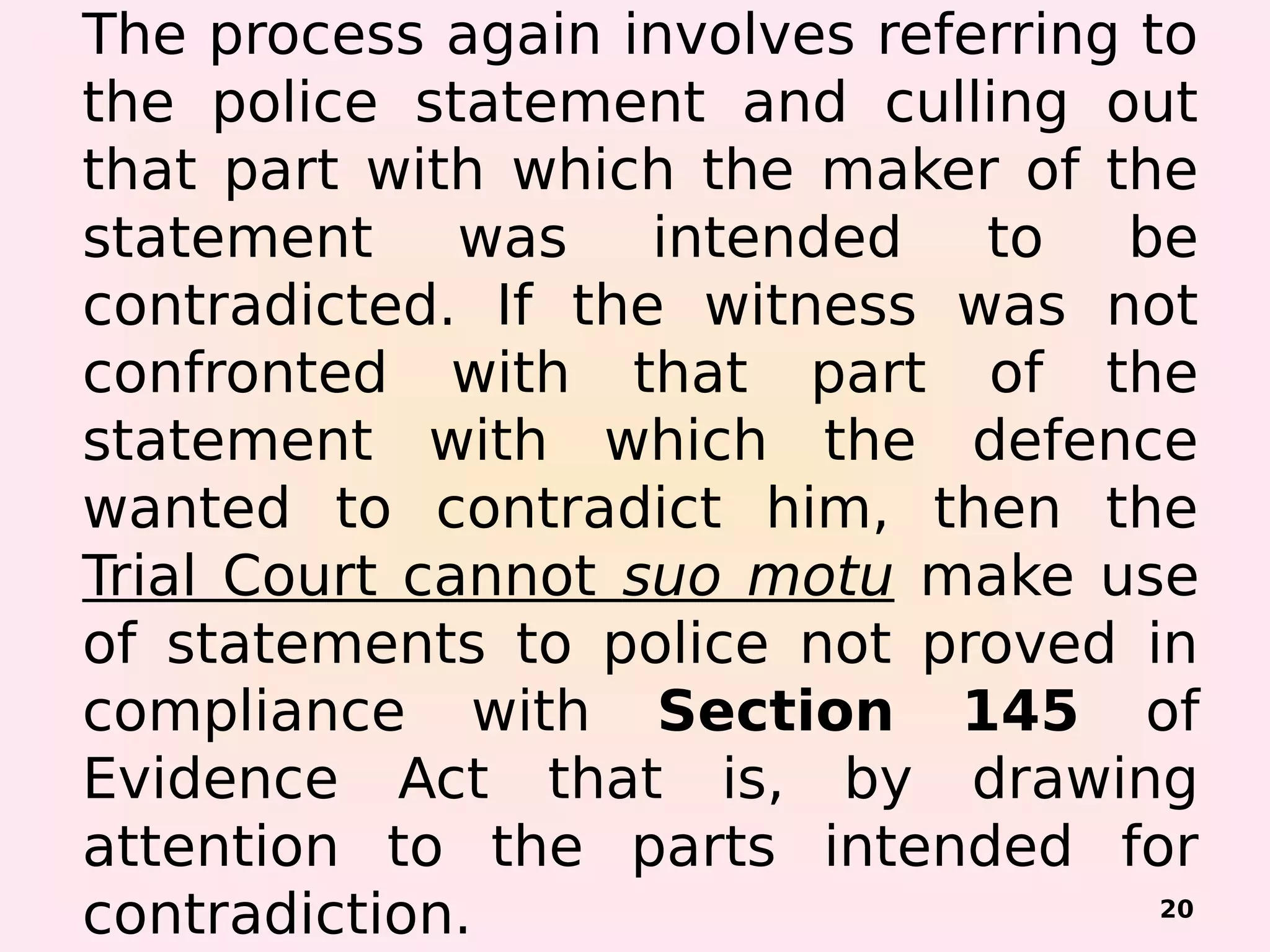 The process again involves referring to
the police statement and culling out
that part with which the maker of the
statement was intended to be
contradicted. If the witness was not
confronted with that part of the
statement with which the defence
wanted to contradict him, then the
Trial Court cannot suo motu make use
of statements to police not proved in
compliance with Section 145 of
Evidence Act that is, by drawing
attention to the parts intended for
contradiction. 20
 