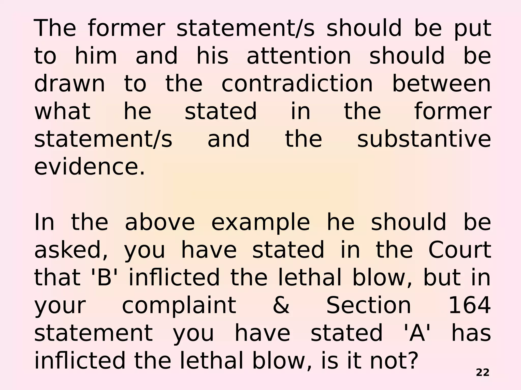 The former statement/s should be put
to him and his attention should be
drawn to the contradiction between
what he stated in the former
statement/s and the substantive
evidence.
 
In the above example he should be
asked, you have stated in the Court
that 'B' inflicted the lethal blow, but in
your complaint & Section 164
statement you have stated 'A' has
inflicted the lethal blow, is it not? 22
 
