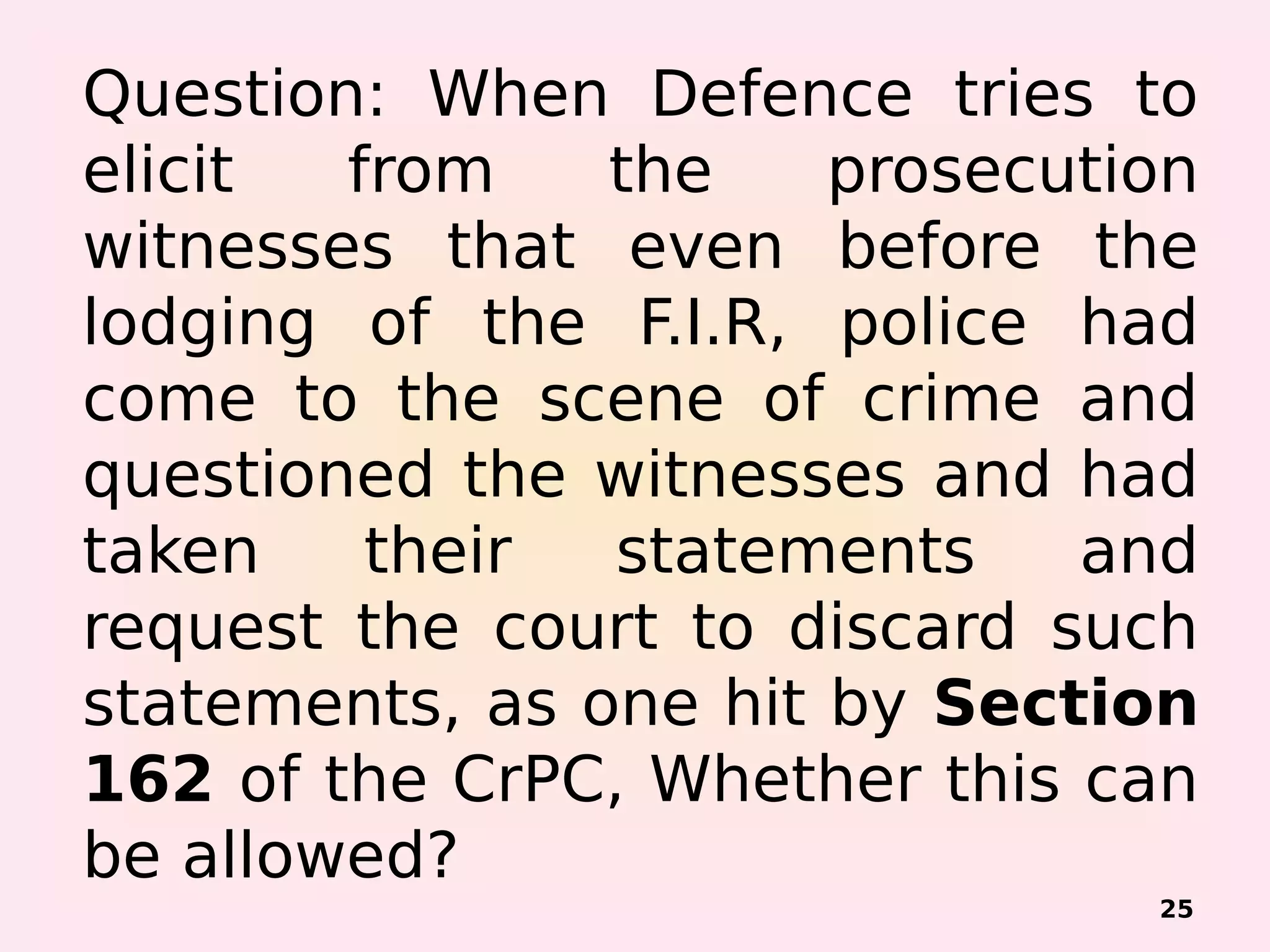 Question: When Defence tries to
elicit from the prosecution
witnesses that even before the
lodging of the F.I.R, police had
come to the scene of crime and
questioned the witnesses and had
taken their statements and
request the court to discard such
statements, as one hit by Section
162 of the CrPC, Whether this can
be allowed?
25
 