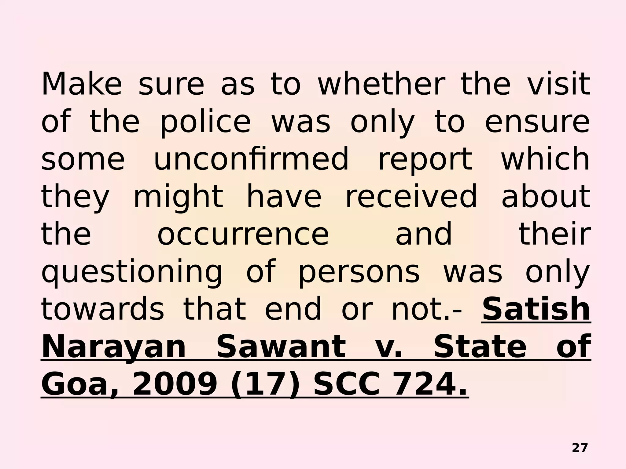 Make sure as to whether the visit
of the police was only to ensure
some unconfirmed report which
they might have received about
the occurrence and their
questioning of persons was only
towards that end or not.- Satish
Narayan Sawant v. State of
Goa, 2009 (17) SCC 724.
27
 