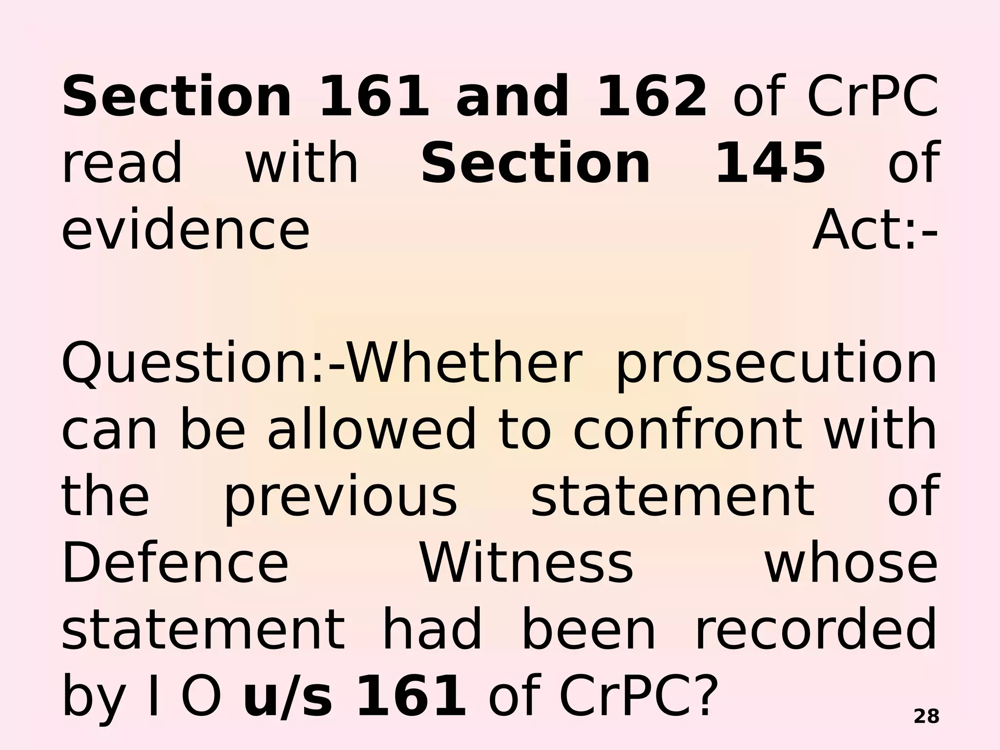 Section 161 and 162 of CrPC
read with Section 145 of
evidence Act:-
Question:-Whether prosecution
can be allowed to confront with
the previous statement of
Defence Witness whose
statement had been recorded
by I O u/s 161 of CrPC? 28
 