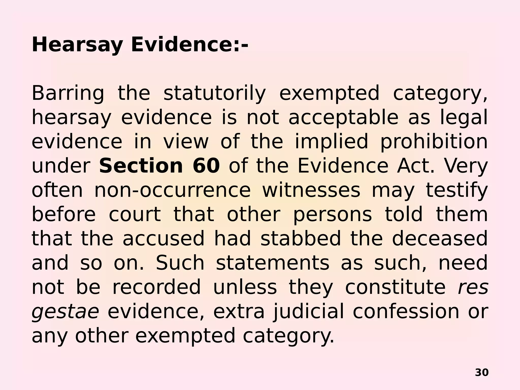Hearsay Evidence:-
Barring the statutorily exempted category,
hearsay evidence is not acceptable as legal
evidence in view of the implied prohibition
under Section 60 of the Evidence Act. Very
often non-occurrence witnesses may testify
before court that other persons told them
that the accused had stabbed the deceased
and so on. Such statements as such, need
not be recorded unless they constitute res
gestae evidence, extra judicial confession or
any other exempted category.
30
 