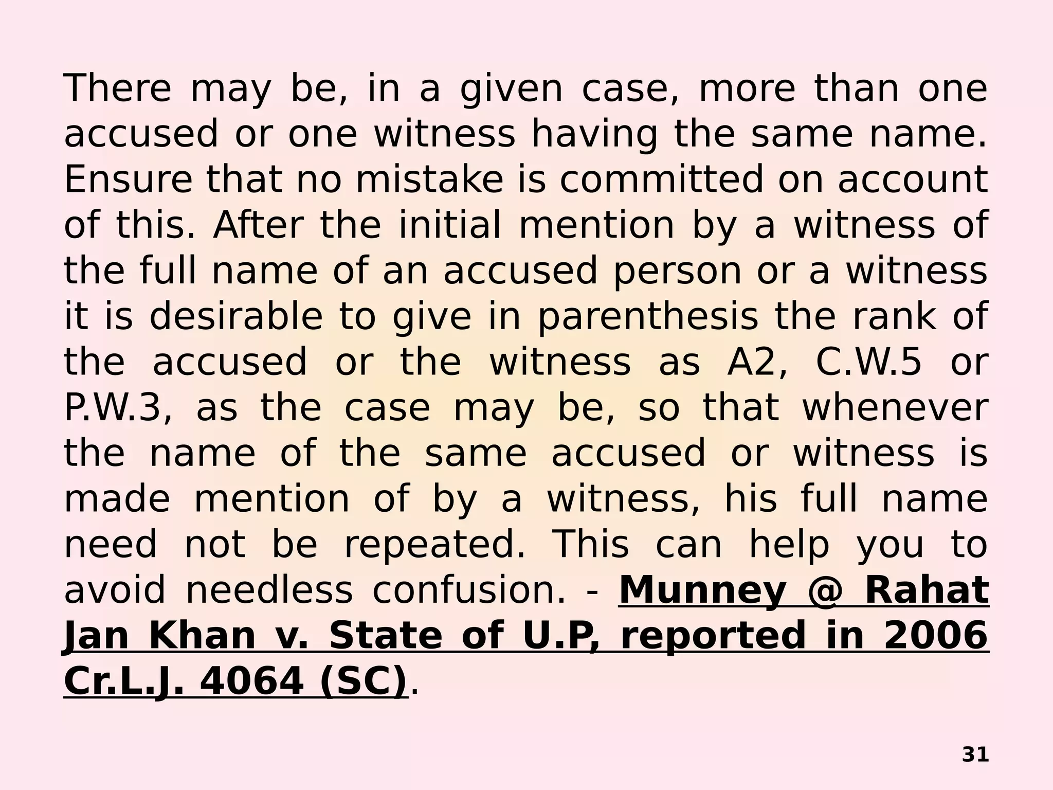 There may be, in a given case, more than one
accused or one witness having the same name.
Ensure that no mistake is committed on account
of this. After the initial mention by a witness of
the full name of an accused person or a witness
it is desirable to give in parenthesis the rank of
the accused or the witness as A2, C.W.5 or
P.W.3, as the case may be, so that whenever
the name of the same accused or witness is
made mention of by a witness, his full name
need not be repeated. This can help you to
avoid needless confusion. - Munney @ Rahat
Jan Khan v. State of U.P, reported in 2006
Cr.L.J. 4064 (SC).
31
 