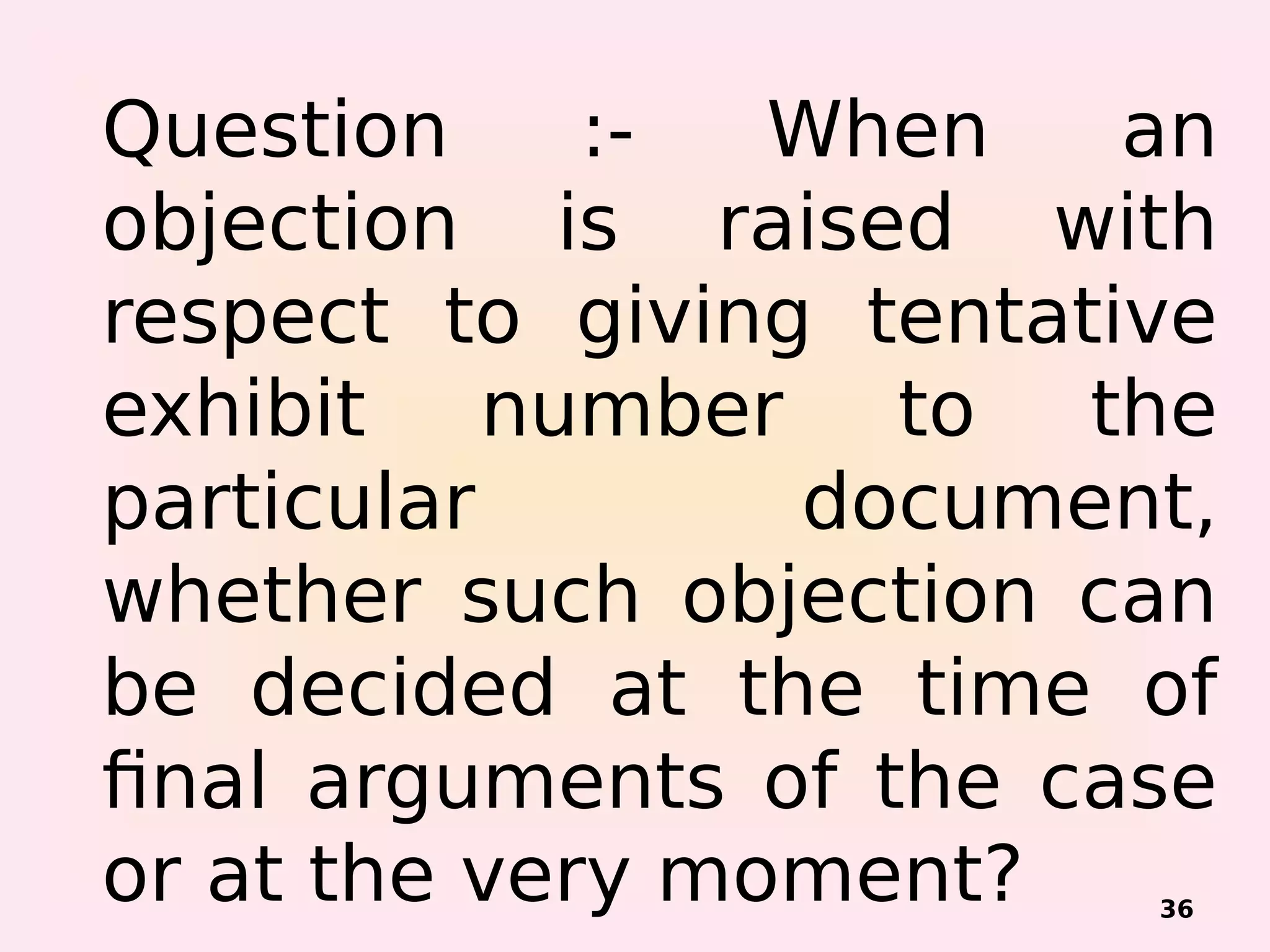 Question :- When an
objection is raised with
respect to giving tentative
exhibit number to the
particular document,
whether such objection can
be decided at the time of
final arguments of the case
or at the very moment? 36
 