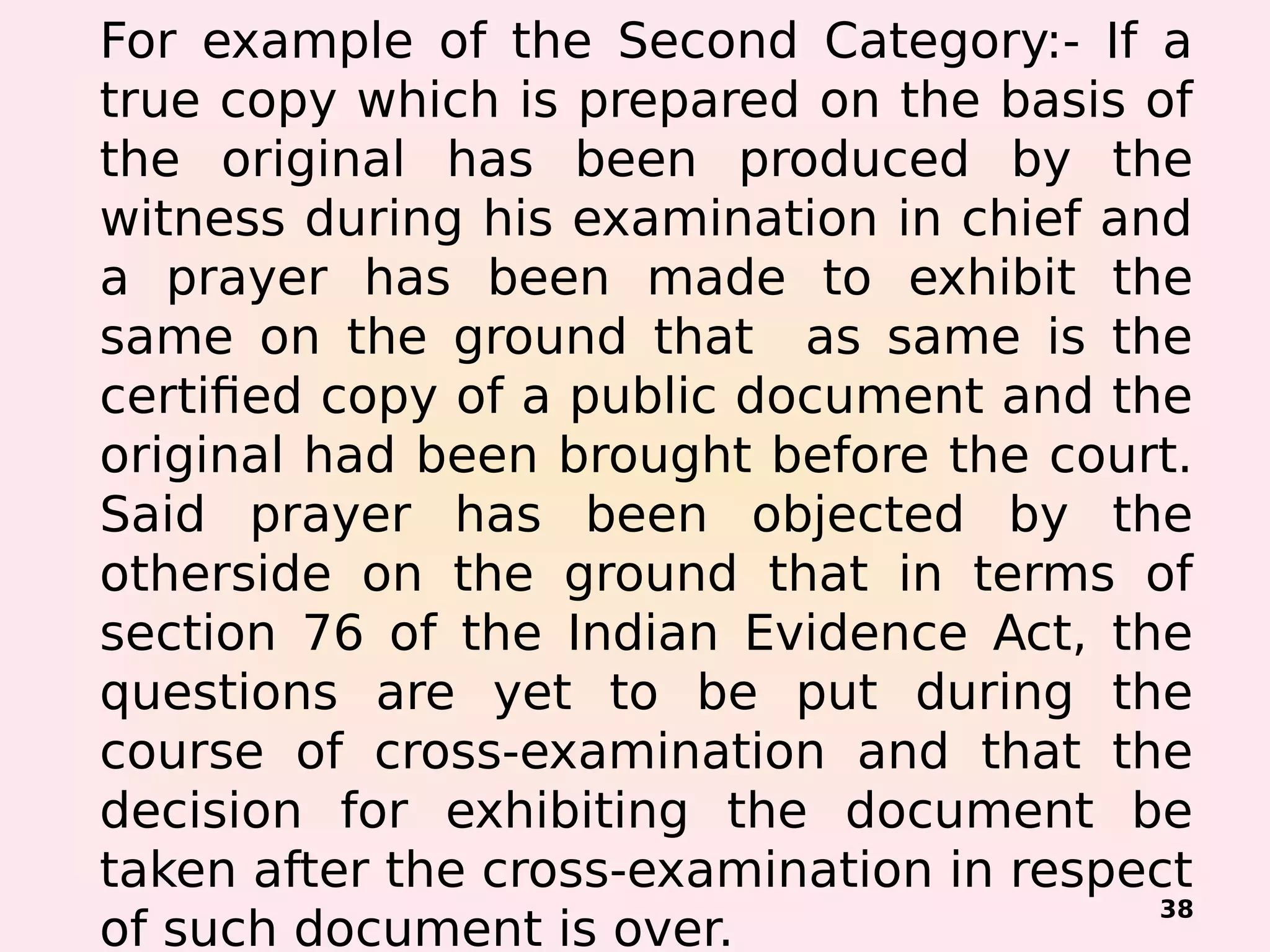For example of the Second Category:- If a
true copy which is prepared on the basis of
the original has been produced by the
witness during his examination in chief and
a prayer has been made to exhibit the
same on the ground that as same is the
certified copy of a public document and the
original had been brought before the court.
Said prayer has been objected by the
otherside on the ground that in terms of
section 76 of the Indian Evidence Act, the
questions are yet to be put during the
course of cross-examination and that the
decision for exhibiting the document be
taken after the cross-examination in respect
of such document is over.
38
 