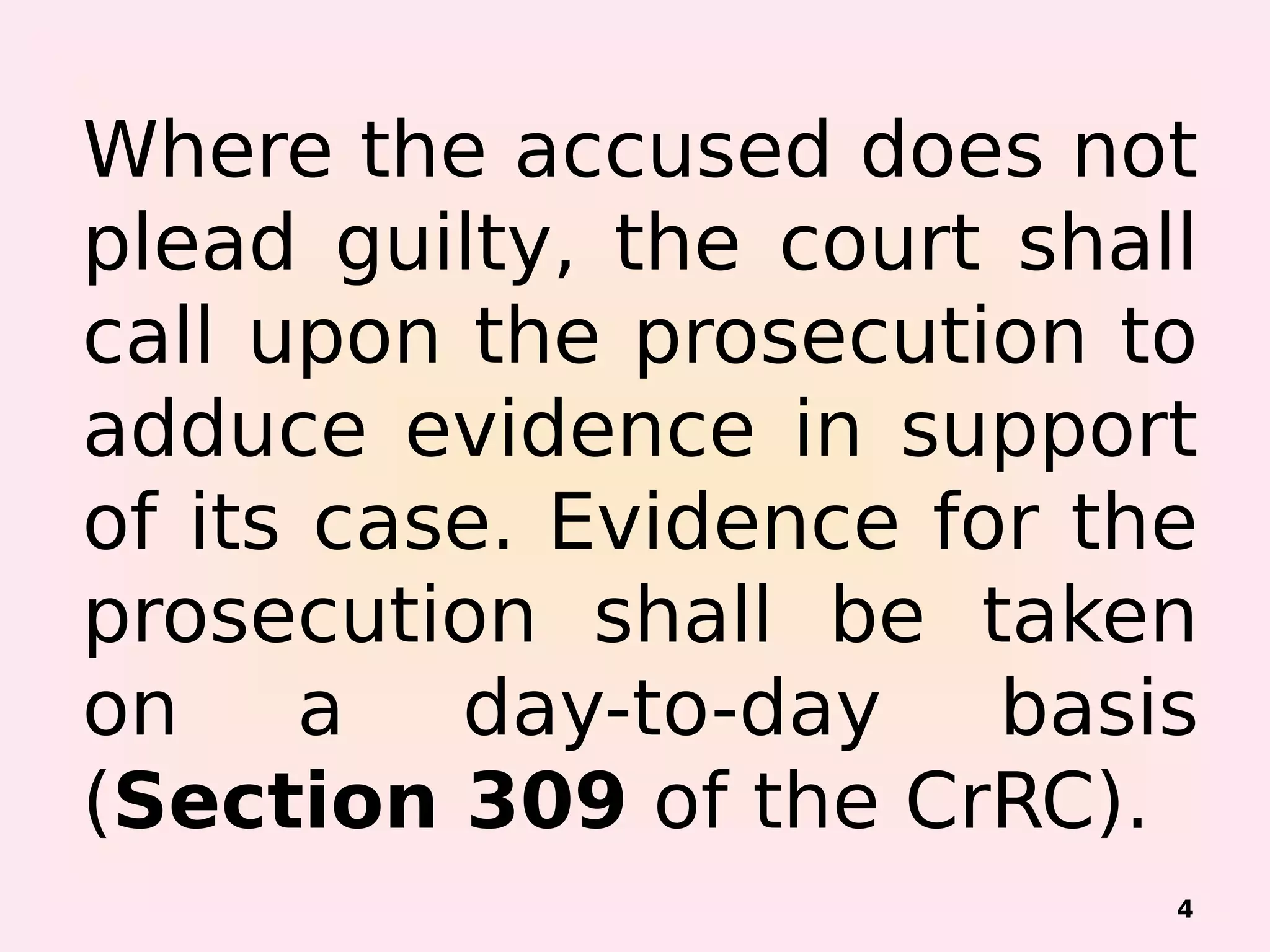 Where the accused does not
plead guilty, the court shall
call upon the prosecution to
adduce evidence in support
of its case. Evidence for the
prosecution shall be taken
on a day-to-day basis
(Section 309 of the CrRC).
4
 