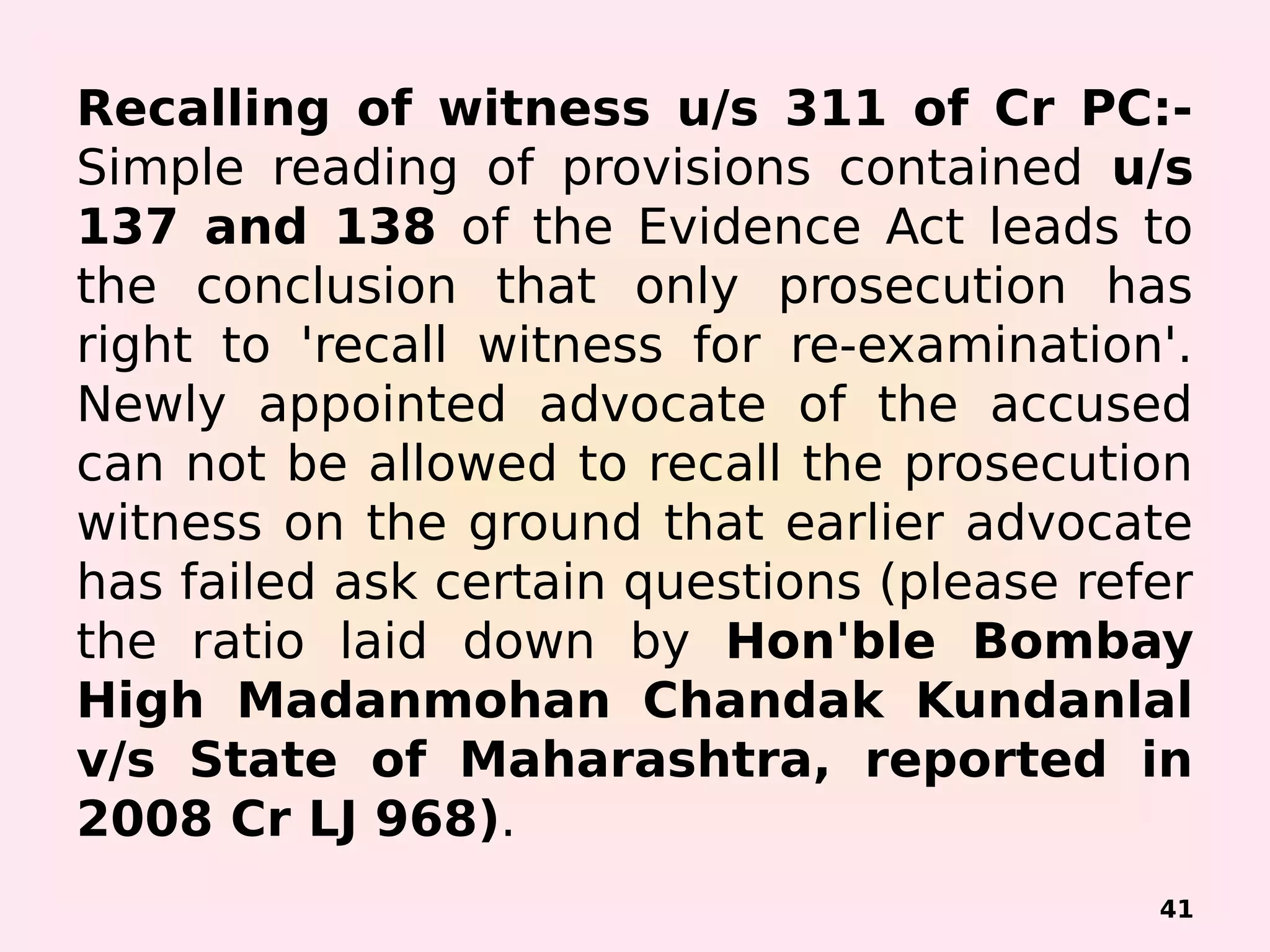 Recalling of witness u/s 311 of Cr PC:-
Simple reading of provisions contained u/s
137 and 138 of the Evidence Act leads to
the conclusion that only prosecution has
right to 'recall witness for re-examination'.
Newly appointed advocate of the accused
can not be allowed to recall the prosecution
witness on the ground that earlier advocate
has failed ask certain questions (please refer
the ratio laid down by Hon'ble Bombay
High Madanmohan Chandak Kundanlal
v/s State of Maharashtra, reported in
2008 Cr LJ 968).
41
 
