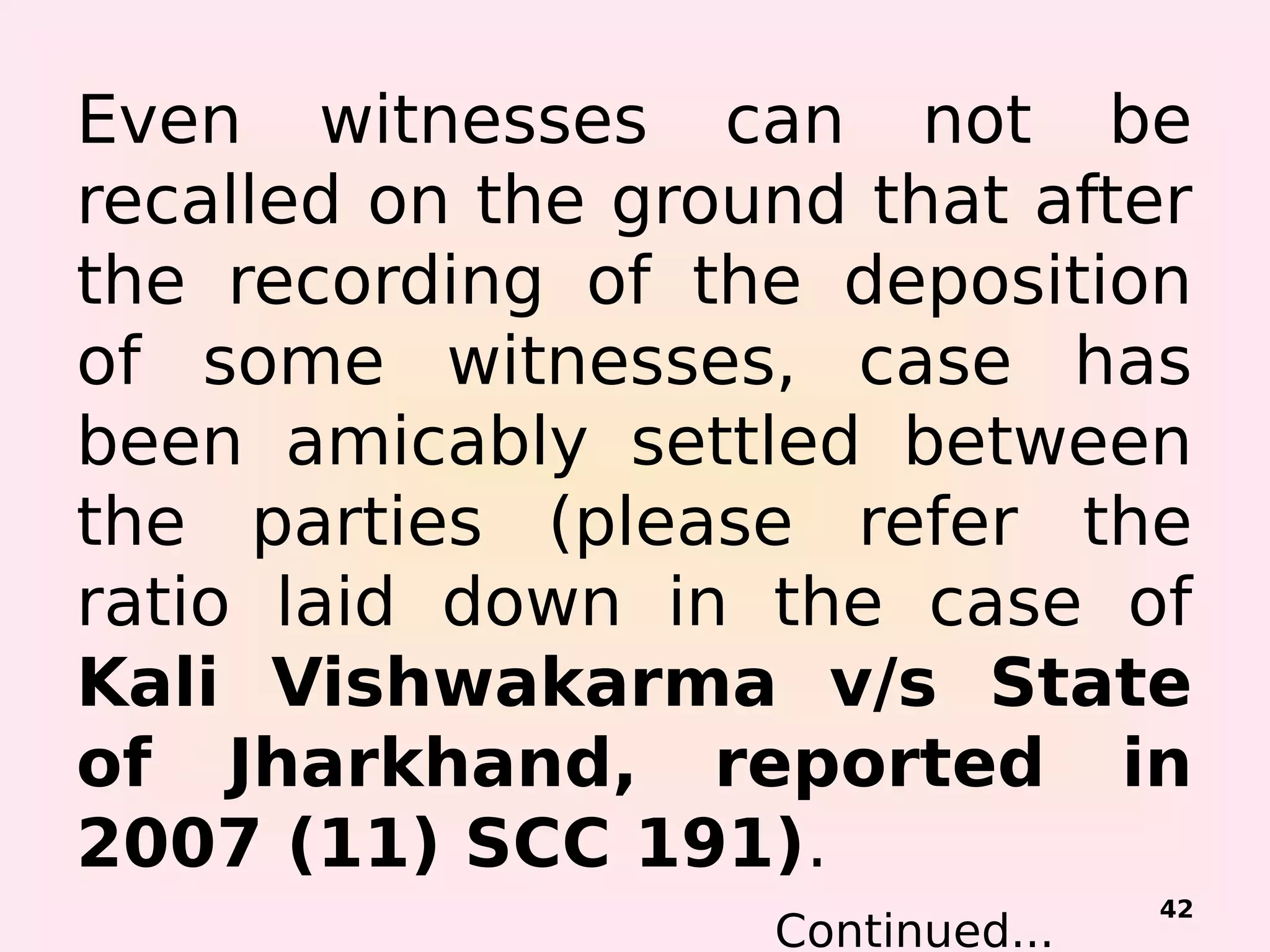 Even witnesses can not be
recalled on the ground that after
the recording of the deposition
of some witnesses, case has
been amicably settled between
the parties (please refer the
ratio laid down in the case of
Kali Vishwakarma v/s State
of Jharkhand, reported in
2007 (11) SCC 191).
Continued...
42
 