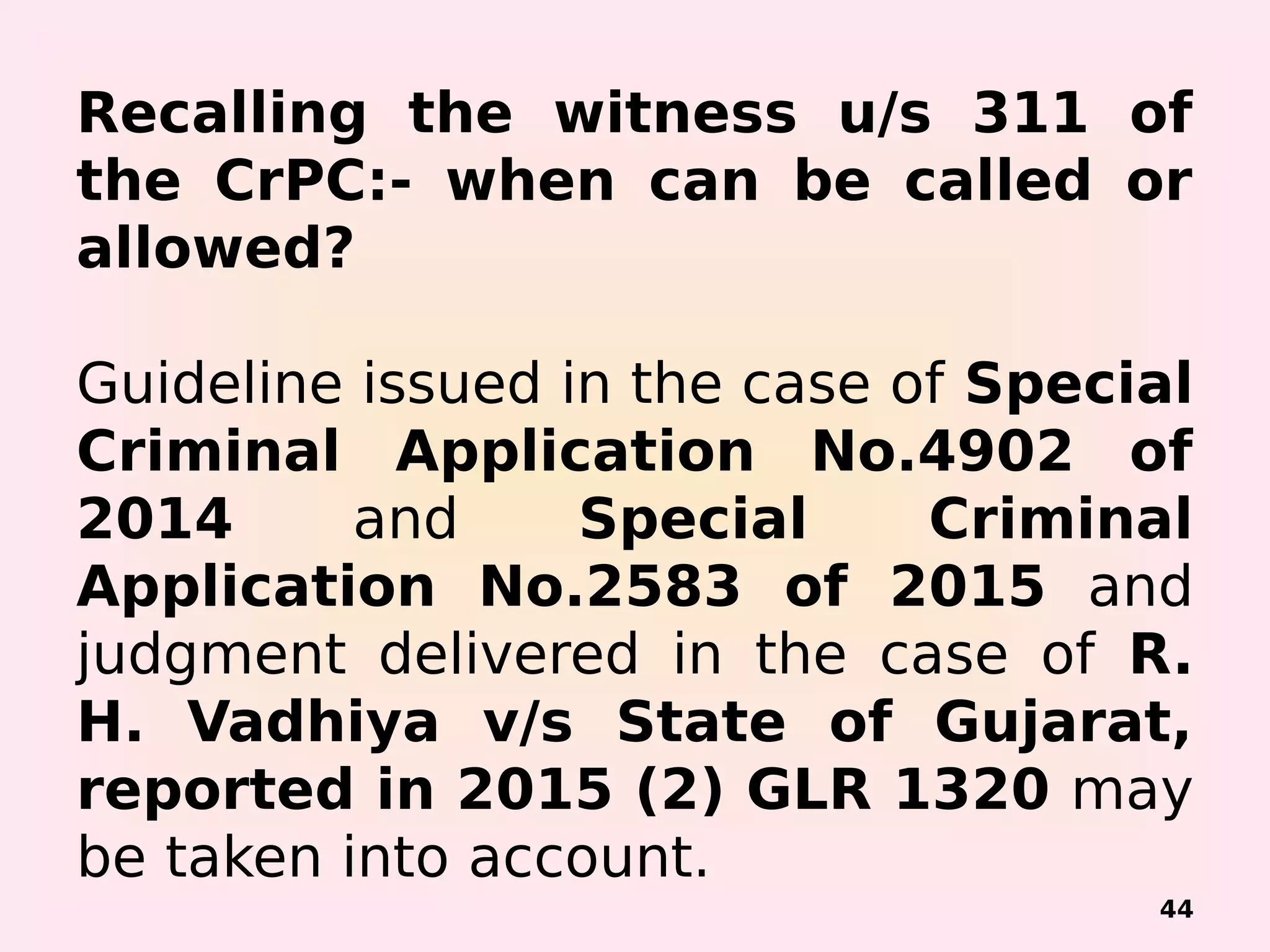Recalling the witness u/s 311 of
the CrPC:- when can be called or
allowed?
Guideline issued in the case of Special
Criminal Application No.4902 of
2014 and Special Criminal
Application No.2583 of 2015 and
judgment delivered in the case of R.
H. Vadhiya v/s State of Gujarat,
reported in 2015 (2) GLR 1320 may
be taken into account.
44
 
