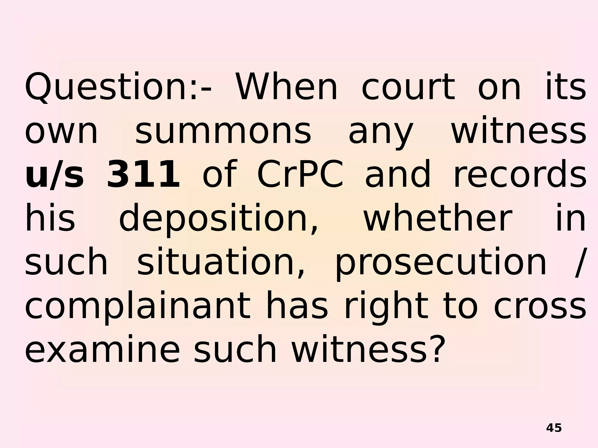 45
Question:- When court on its
own summons any witness
u/s 311 of CrPC and records
his deposition, whether in
such situation, prosecution /
complainant has right to cross
examine such witness?
 