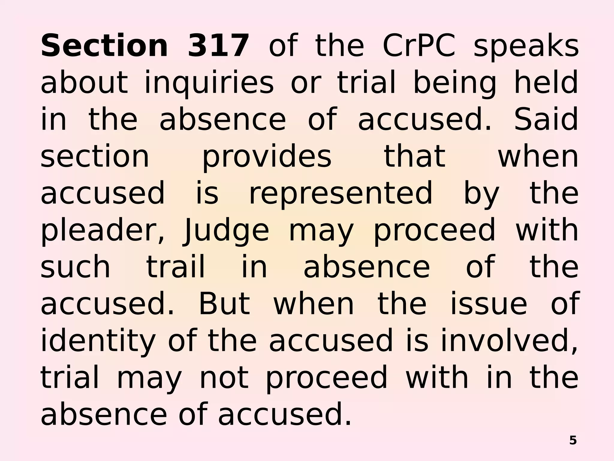 Section 317 of the CrPC speaks
about inquiries or trial being held
in the absence of accused. Said
section provides that when
accused is represented by the
pleader, Judge may proceed with
such trail in absence of the
accused. But when the issue of
identity of the accused is involved,
trial may not proceed with in the
absence of accused.
5
 