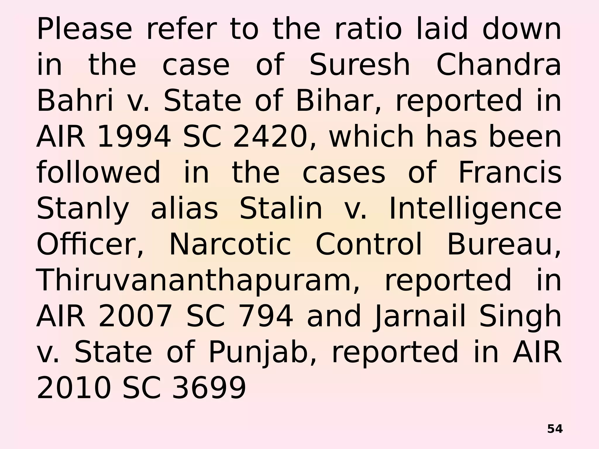 Please refer to the ratio laid down
in the case of Suresh Chandra
Bahri v. State of Bihar, reported in
AIR 1994 SC 2420, which has been
followed in the cases of Francis
Stanly alias Stalin v. Intelligence
Officer, Narcotic Control Bureau,
Thiruvananthapuram, reported in
AIR 2007 SC 794 and Jarnail Singh
v. State of Punjab, reported in AIR
2010 SC 3699
54
 