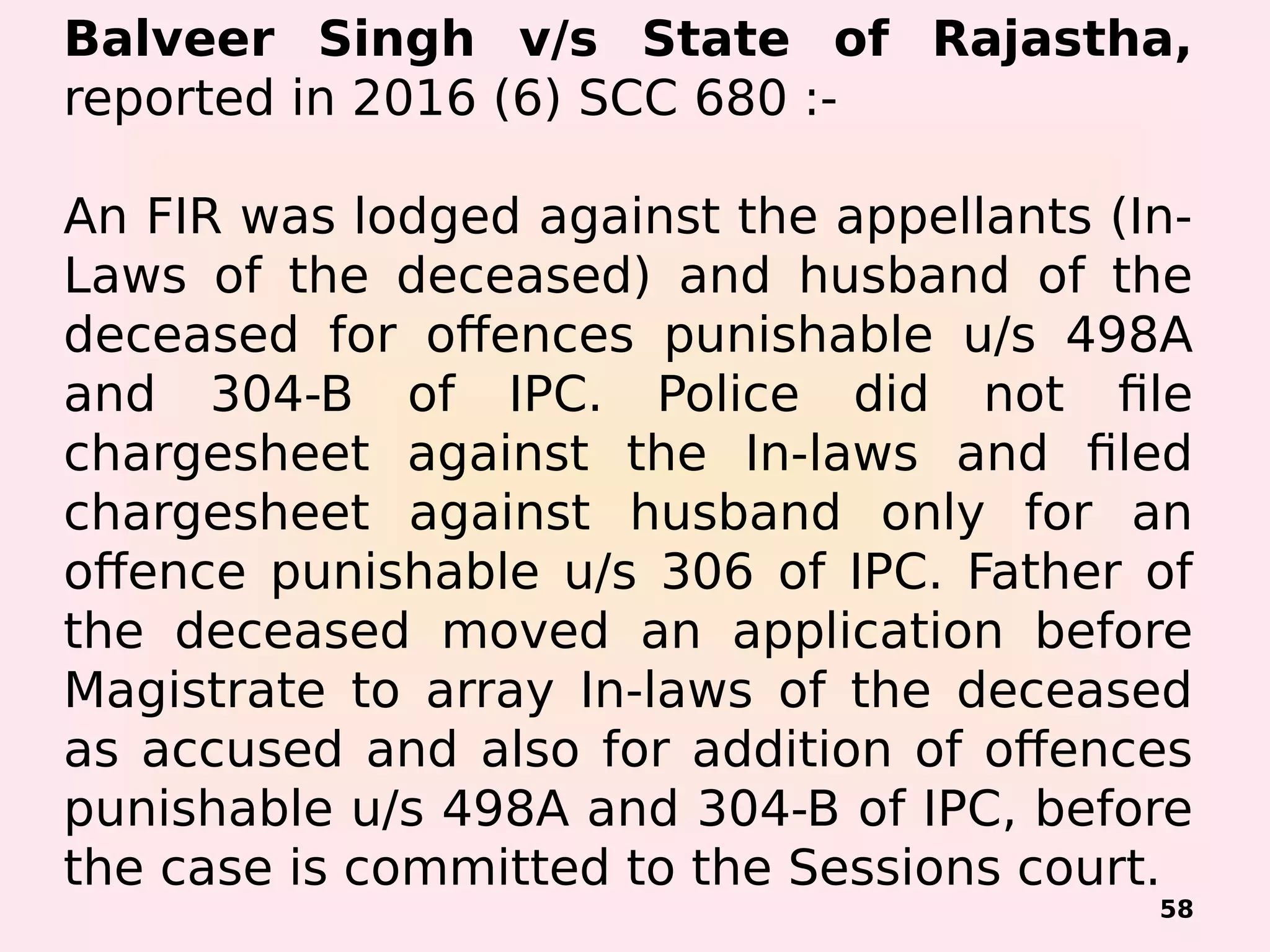 Balveer Singh v/s State of Rajastha,
reported in 2016 (6) SCC 680 :-
An FIR was lodged against the appellants (In-
Laws of the deceased) and husband of the
deceased for offences punishable u/s 498A
and 304-B of IPC. Police did not file
chargesheet against the In-laws and filed
chargesheet against husband only for an
offence punishable u/s 306 of IPC. Father of
the deceased moved an application before
Magistrate to array In-laws of the deceased
as accused and also for addition of offences
punishable u/s 498A and 304-B of IPC, before
the case is committed to the Sessions court.
58
 