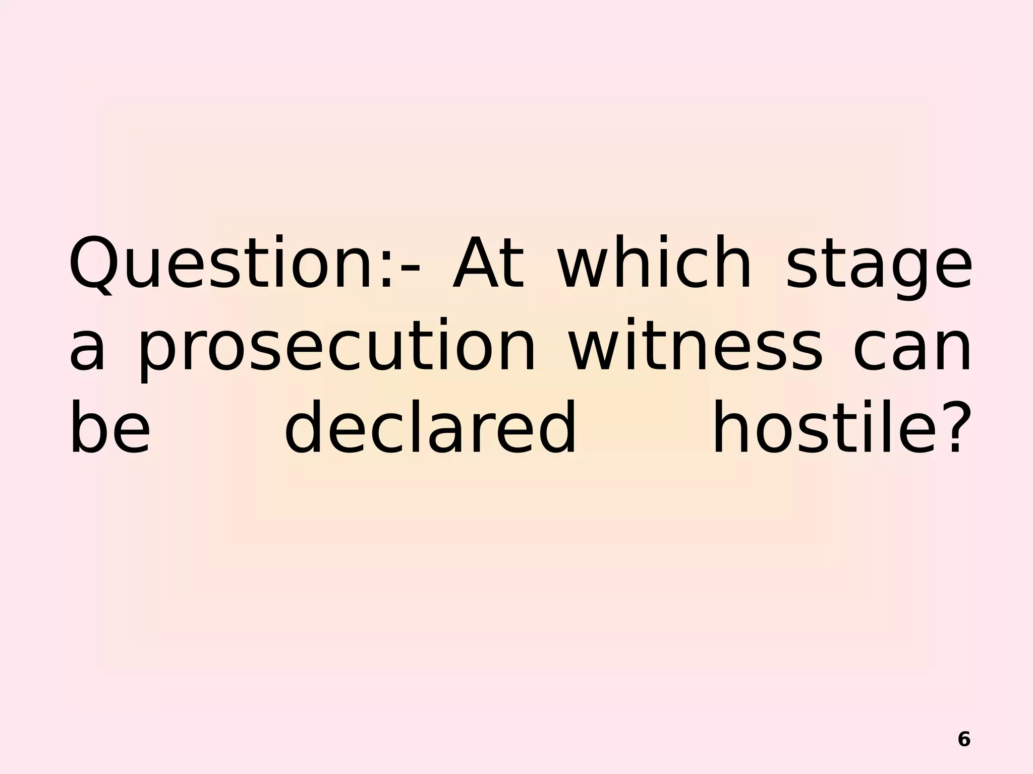 Question:- At which stage
a prosecution witness can
be declared hostile?
6
 