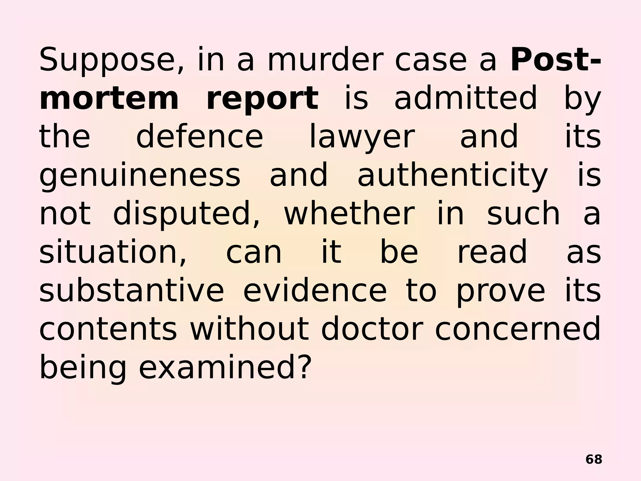 Suppose, in a murder case a Post-
mortem report is admitted by
the defence lawyer and its
genuineness and authenticity is
not disputed, whether in such a
situation, can it be read as
substantive evidence to prove its
contents without doctor concerned
being examined?
68
 