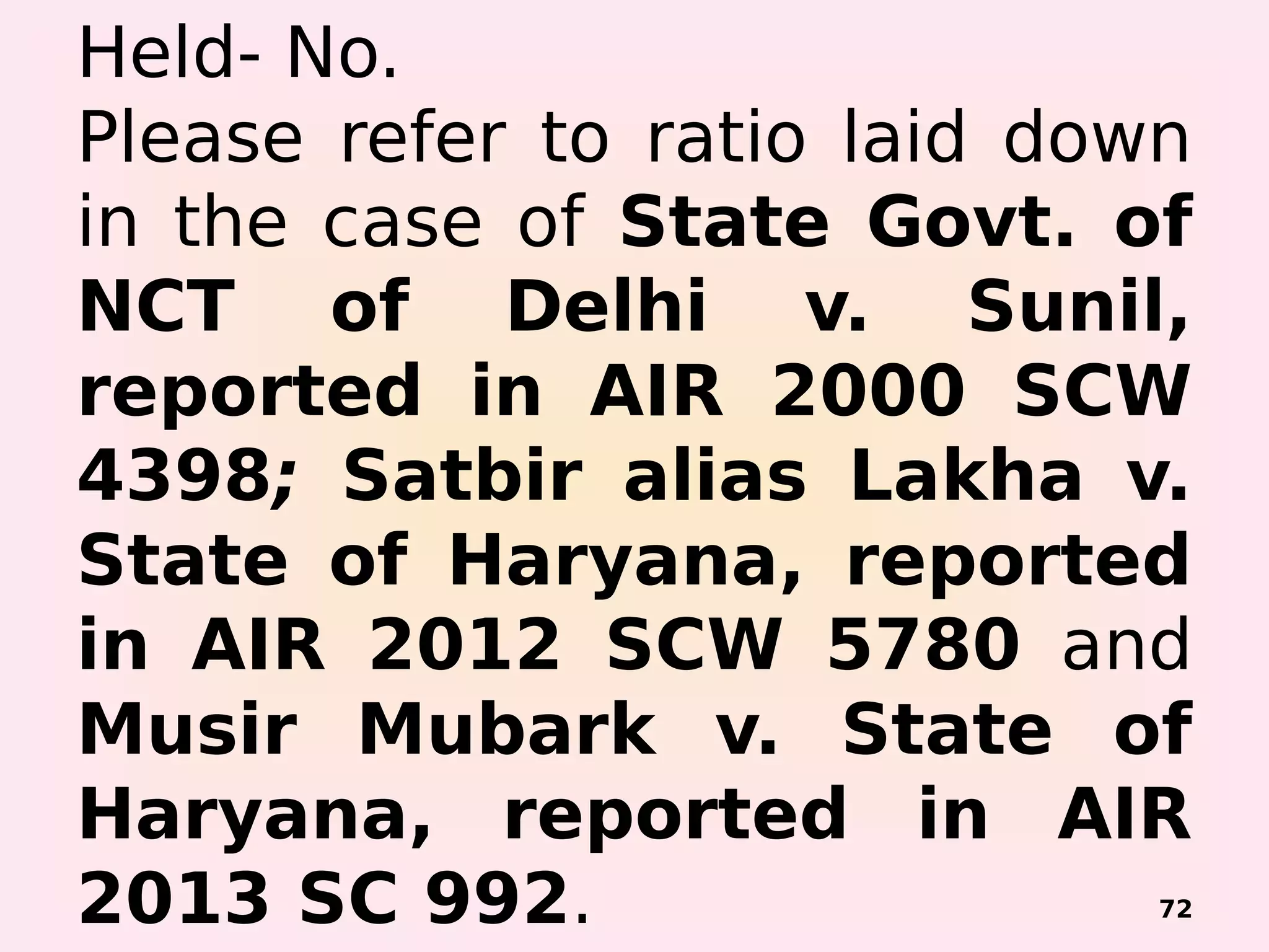 Held- No.
Please refer to ratio laid down
in the case of State Govt. of
NCT of Delhi v. Sunil,
reported in AIR 2000 SCW
4398; Satbir alias Lakha v.
State of Haryana, reported
in AIR 2012 SCW 5780 and
Musir Mubark v. State of
Haryana, reported in AIR
2013 SC 992. 72
 