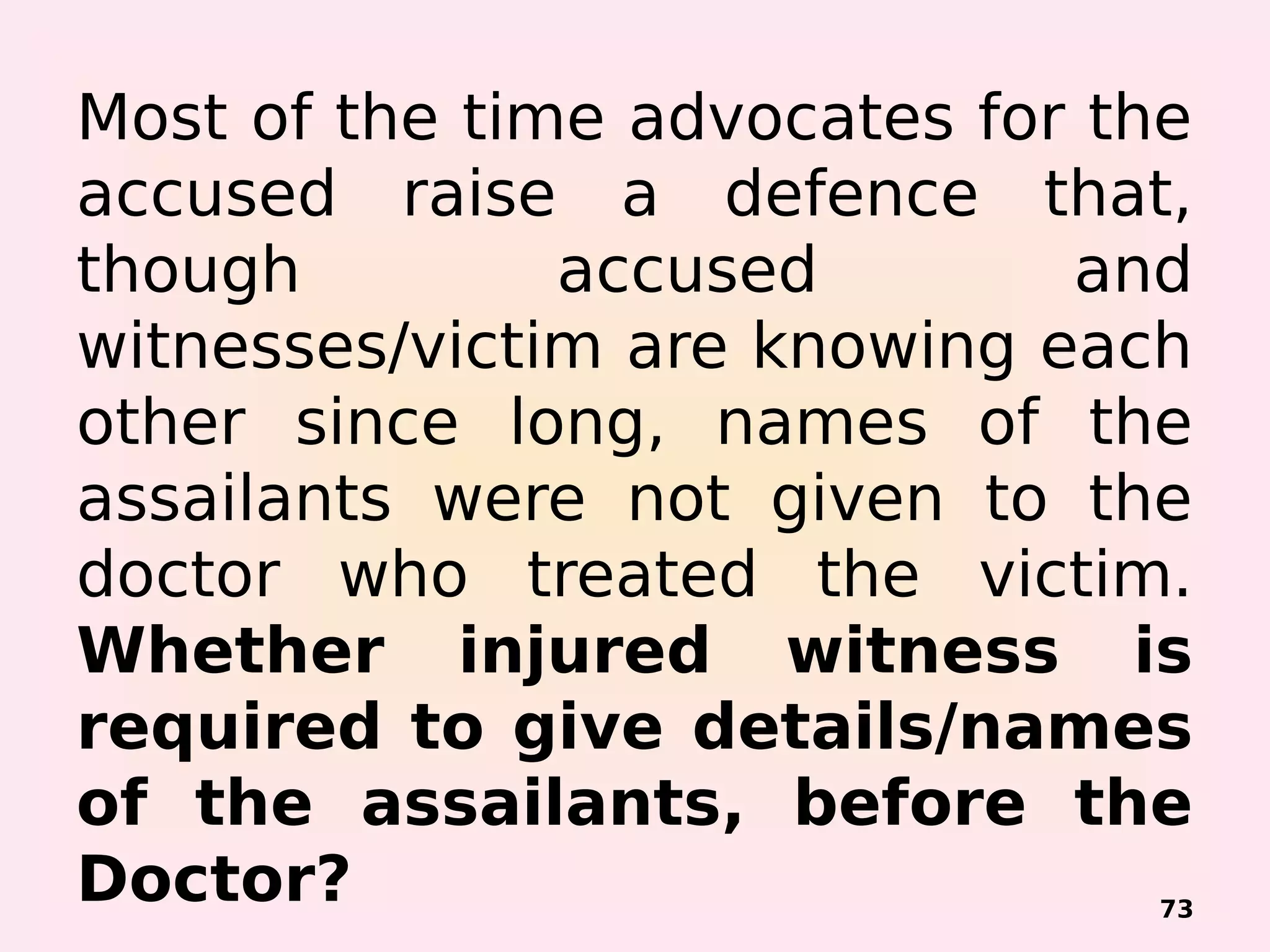 Most of the time advocates for the
accused raise a defence that,
though accused and
witnesses/victim are knowing each
other since long, names of the
assailants were not given to the
doctor who treated the victim.
Whether injured witness is
required to give details/names
of the assailants, before the
Doctor? 73
 