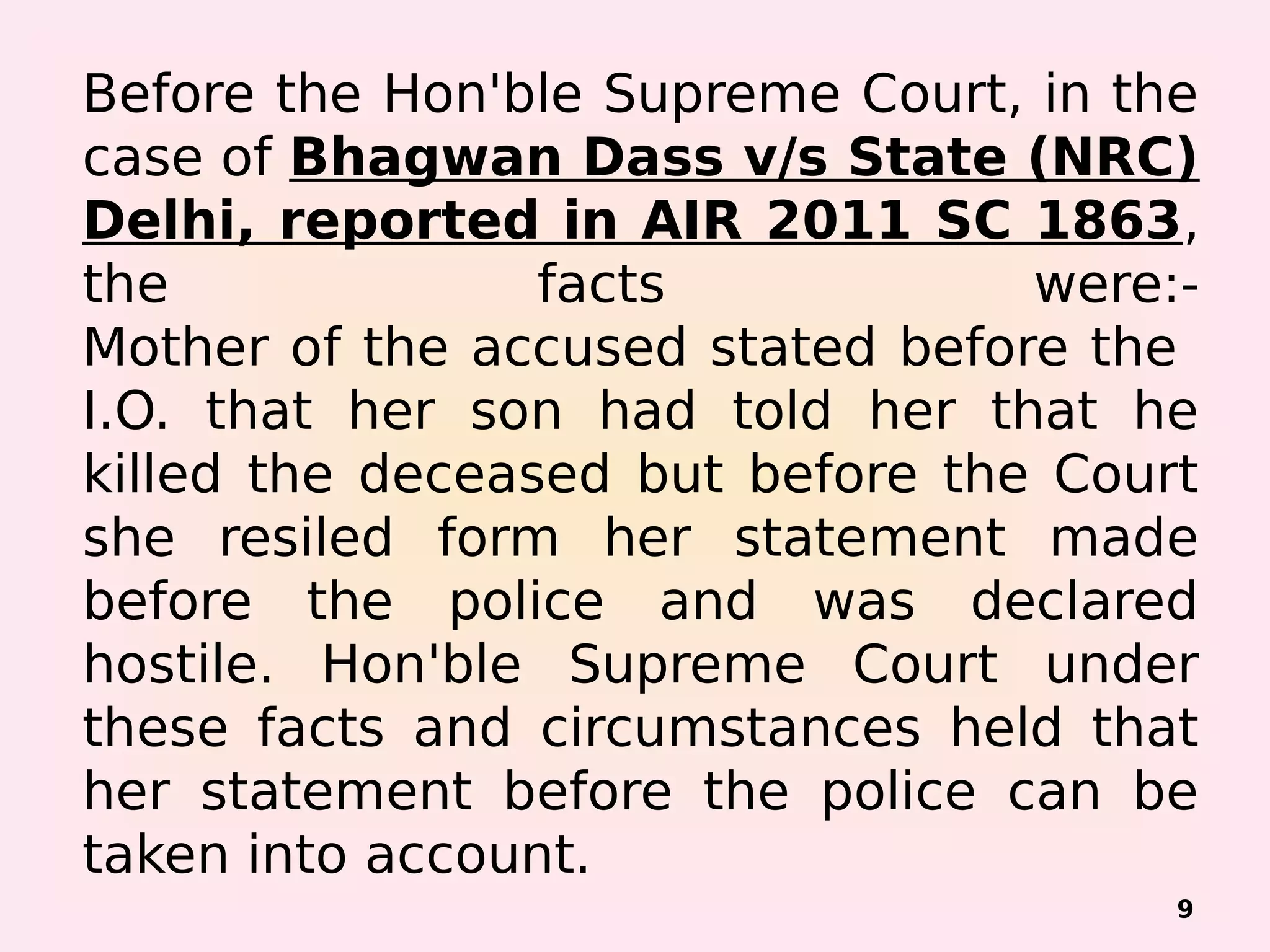 Before the Hon'ble Supreme Court, in the
case of Bhagwan Dass v/s State (NRC)
Delhi, reported in AIR 2011 SC 1863,
the facts were:-
Mother of the accused stated before the
I.O. that her son had told her that he
killed the deceased but before the Court
she resiled form her statement made
before the police and was declared
hostile. Hon'ble Supreme Court under
these facts and circumstances held that
her statement before the police can be
taken into account.
9
 