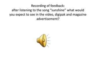 Recording of feedback:
 after listening to the song “sunshine” what would
you expect to see in the video, digipak and magazine
                    advertisement?
 