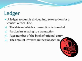 Ledger
 A ledger account is divided into two sections by a
central vertical line.
1) The date on which a transaction is recorded
2) Particulars relating to a transaction
3) Page number of the book of original entry
4) The amount involved in the transaction.
 