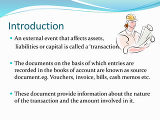 Introduction
 An external event that affects assets,
liabilities or capital is called a ‘transaction’.
 The documents on the basis of which entries are
recorded in the books of account are known as source
document.eg. Vouchers, invoice, bills, cash memos etc.
 These document provide information about the nature
of the transaction and the amount involved in it.
 