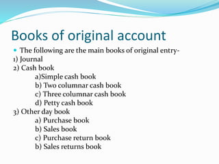 Books of original account
 The following are the main books of original entry-
1) Journal
2) Cash book
a)Simple cash book
b) Two columnar cash book
c) Three columnar cash book
d) Petty cash book
3) Other day book
a) Purchase book
b) Sales book
c) Purchase return book
b) Sales returns book
 
