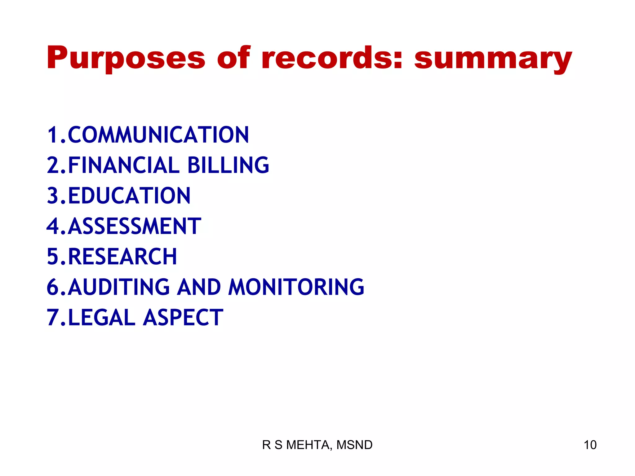 Purposes of records: summary

1.COMMUNICATION
2.FINANCIAL BILLING
3.EDUCATION
4.ASSESSMENT
5.RESEARCH
6.AUDITING AND MONITORING
7.LEGAL ASPECT




                R S MEHTA, MSND   10
 