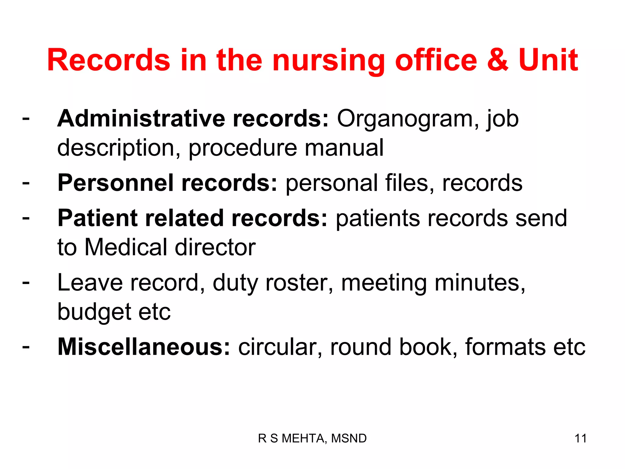 Records in the nursing office & Unit
-   Administrative records: Organogram, job
    description, procedure manual
-   Personnel records: personal files, records
-   Patient related records: patients records send
    to Medical director
-   Leave record, duty roster, meeting minutes,
    budget etc
-   Miscellaneous: circular, round book, formats etc


                      R S MEHTA, MSND             11
 