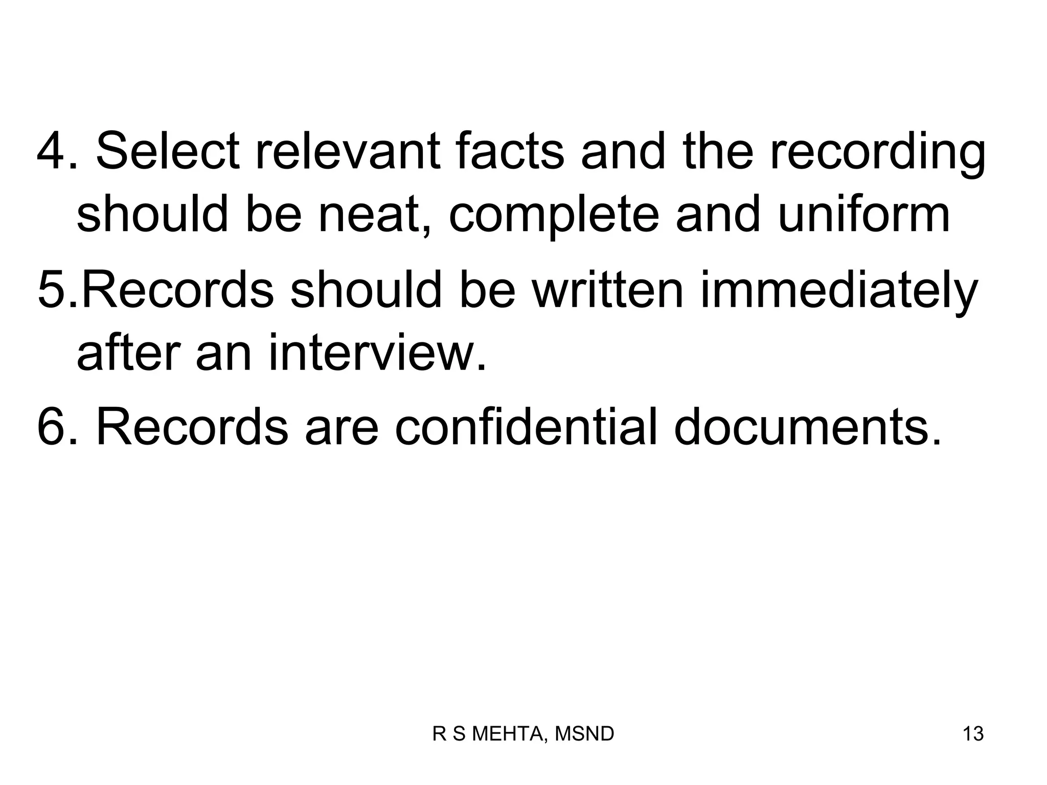 4. Select relevant facts and the recording
  should be neat, complete and uniform
5.Records should be written immediately
  after an interview.
6. Records are confidential documents.




                 R S MEHTA, MSND        13
 