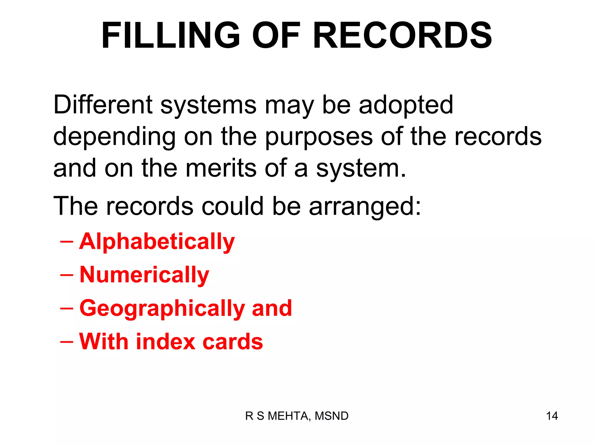 FILLING OF RECORDS
Different systems may be adopted
depending on the purposes of the records
and on the merits of a system.
The records could be arranged:
– Alphabetically
– Numerically
– Geographically and
– With index cards


               R S MEHTA, MSND             14
 