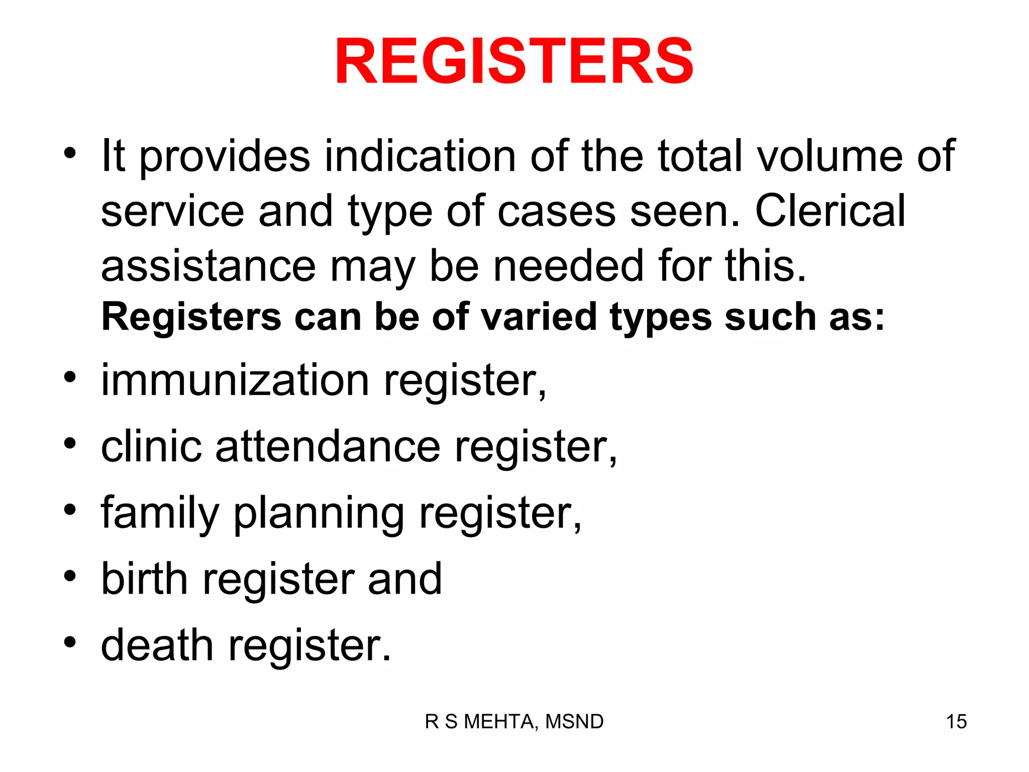 REGISTERS
• It provides indication of the total volume of
  service and type of cases seen. Clerical
  assistance may be needed for this.
    Registers can be of varied types such as:
•   immunization register,
•   clinic attendance register,
•   family planning register,
•   birth register and
•   death register.
                    R S MEHTA, MSND             15
 