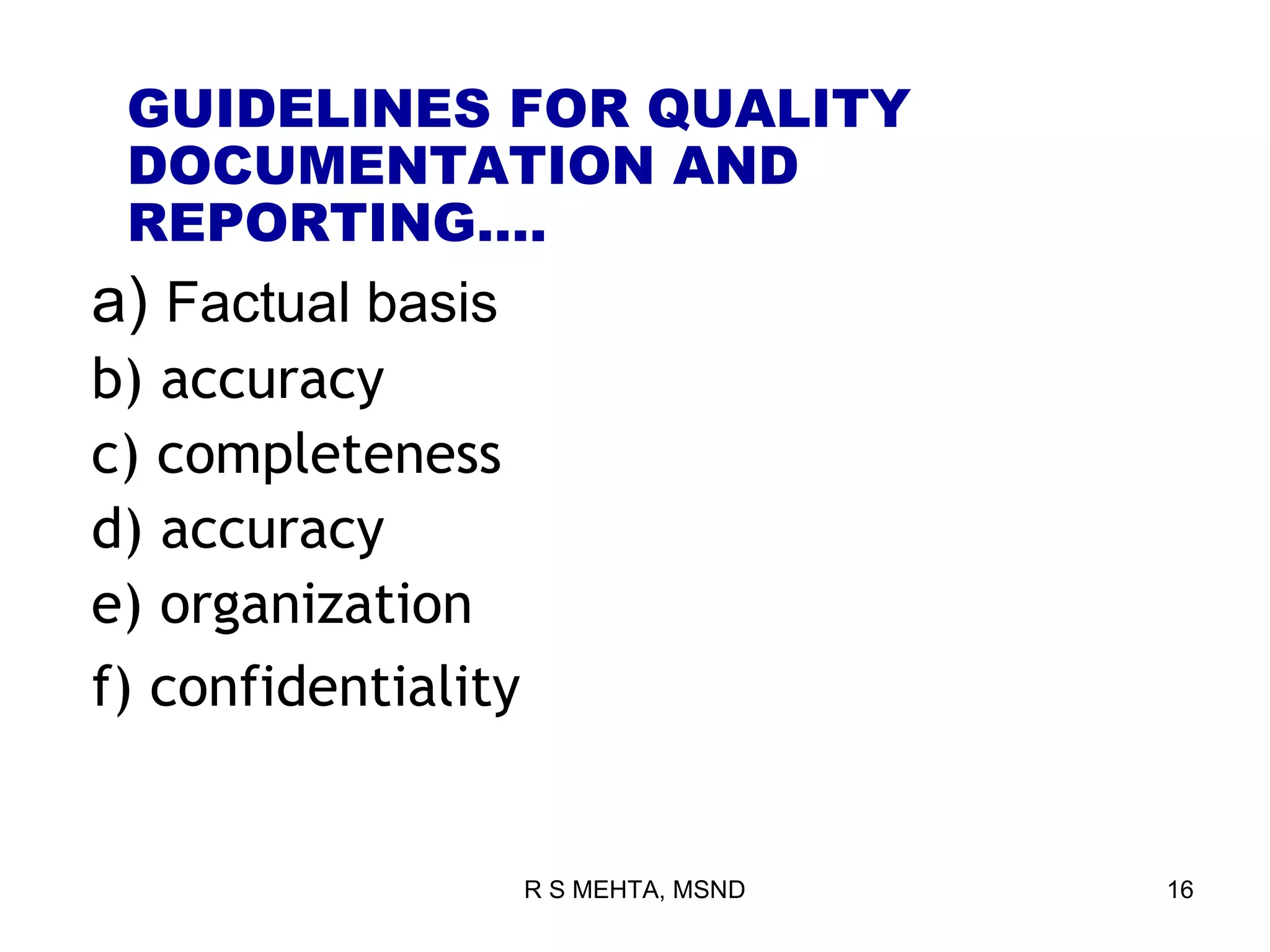 GUIDELINES FOR QUALITY
 DOCUMENTATION AND
 REPORTING….
a) Factual basis
b) accuracy
c) completeness
d) accuracy
e) organization
f) confidentiality


                     R S MEHTA, MSND   16
 