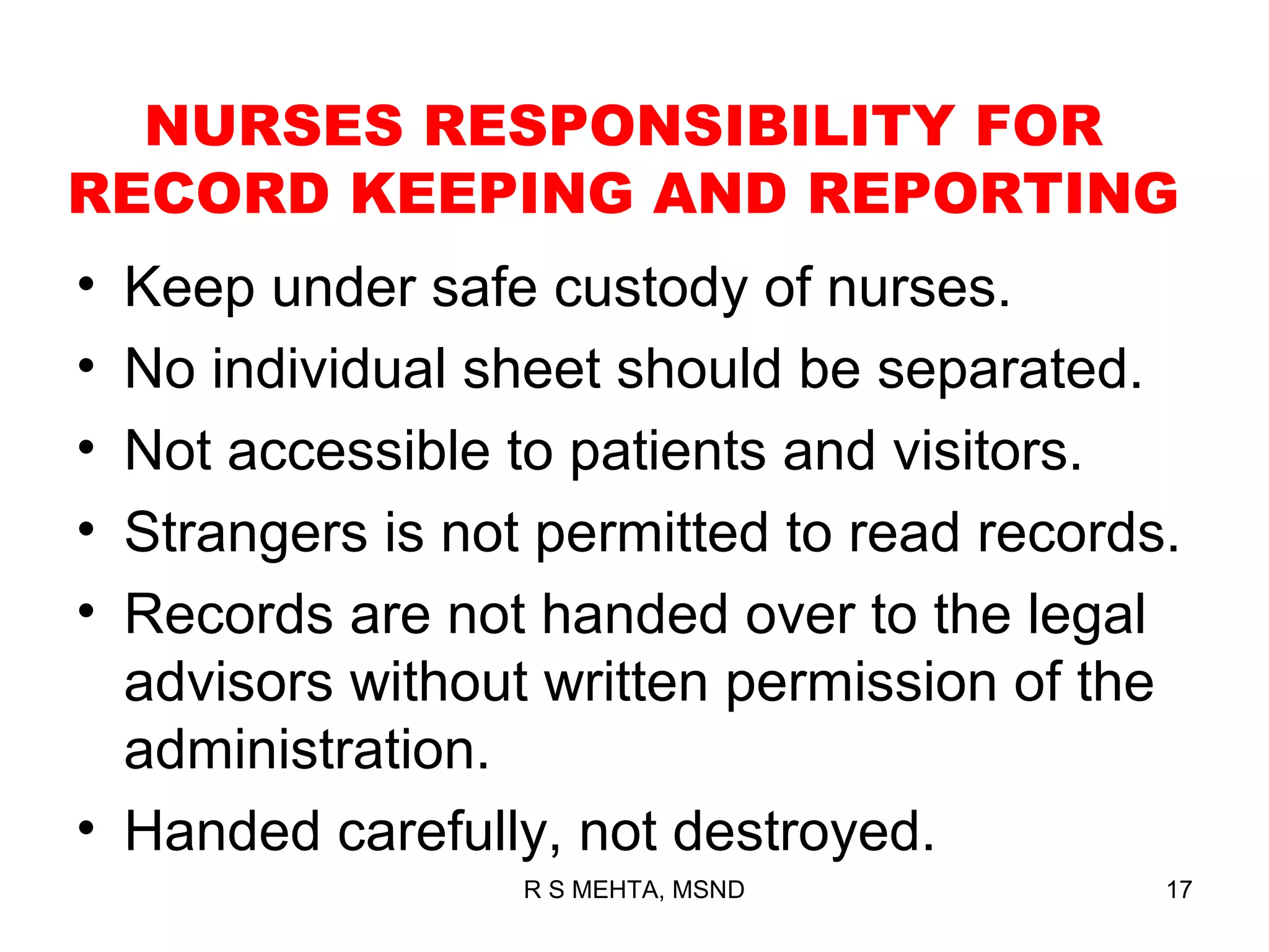 NURSES RESPONSIBILITY FOR
RECORD KEEPING AND REPORTING
• Keep under safe custody of nurses.
• No individual sheet should be separated.
• Not accessible to patients and visitors.
• Strangers is not permitted to read records.
• Records are not handed over to the legal
  advisors without written permission of the
  administration.
• Handed carefully, not destroyed.
                  R S MEHTA, MSND           17
 