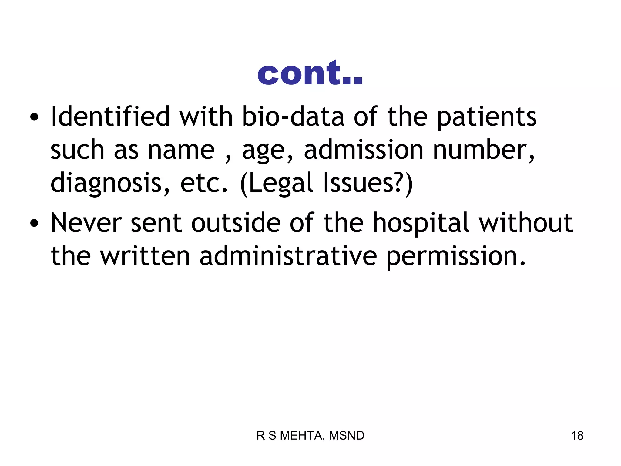 cont..
• Identified with bio-data of the patients
  such as name , age, admission number,
  diagnosis, etc. (Legal Issues?)
• Never sent outside of the hospital without
  the written administrative permission.




                  R S MEHTA, MSND          18
 