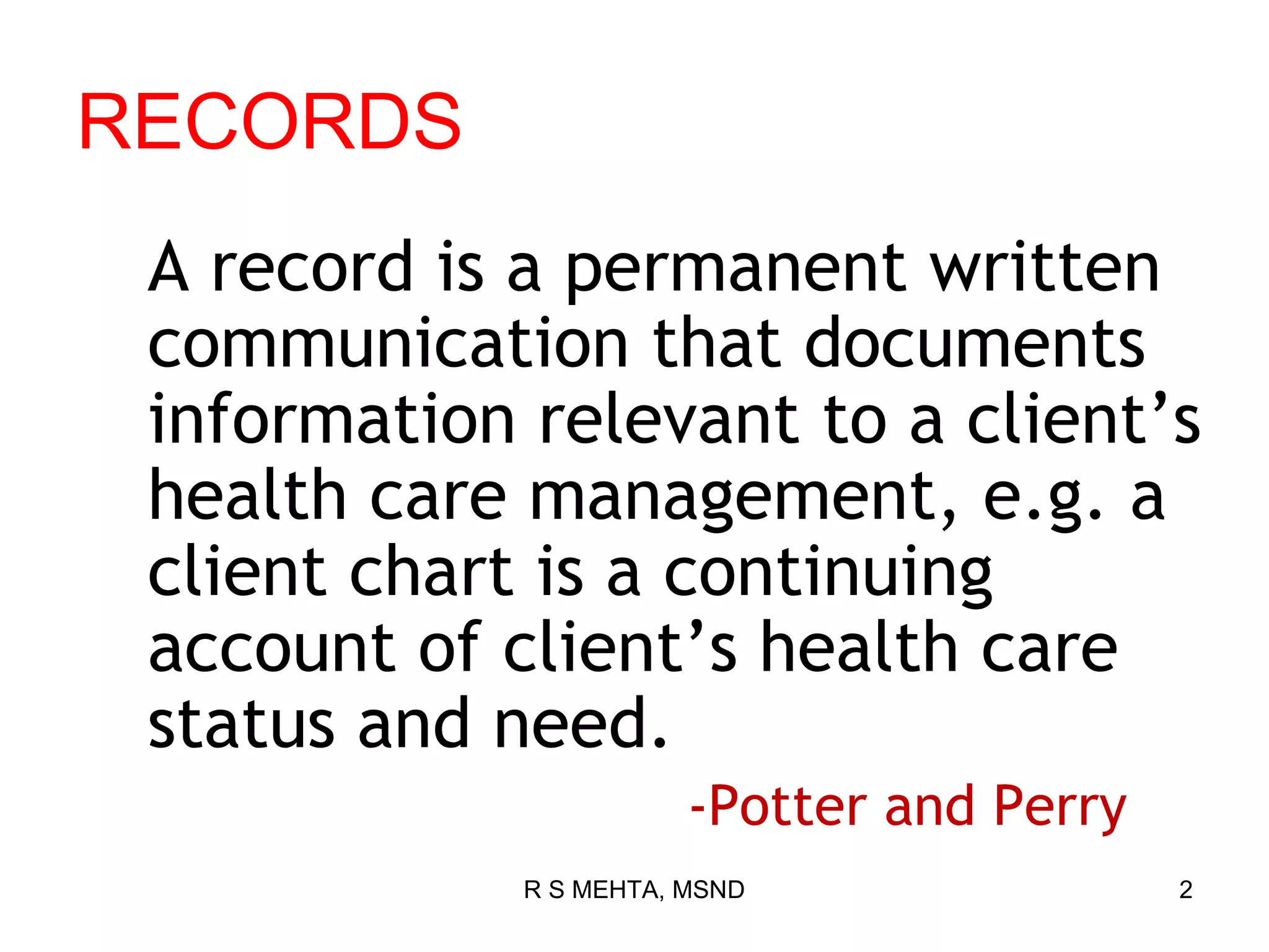 RECORDS
 A record is a permanent written
 communication that documents
 information relevant to a client’s
 health care management, e.g. a
 client chart is a continuing
 account of client’s health care
 status and need.
                        -Potter and Perry
             R S MEHTA, MSND                2
 