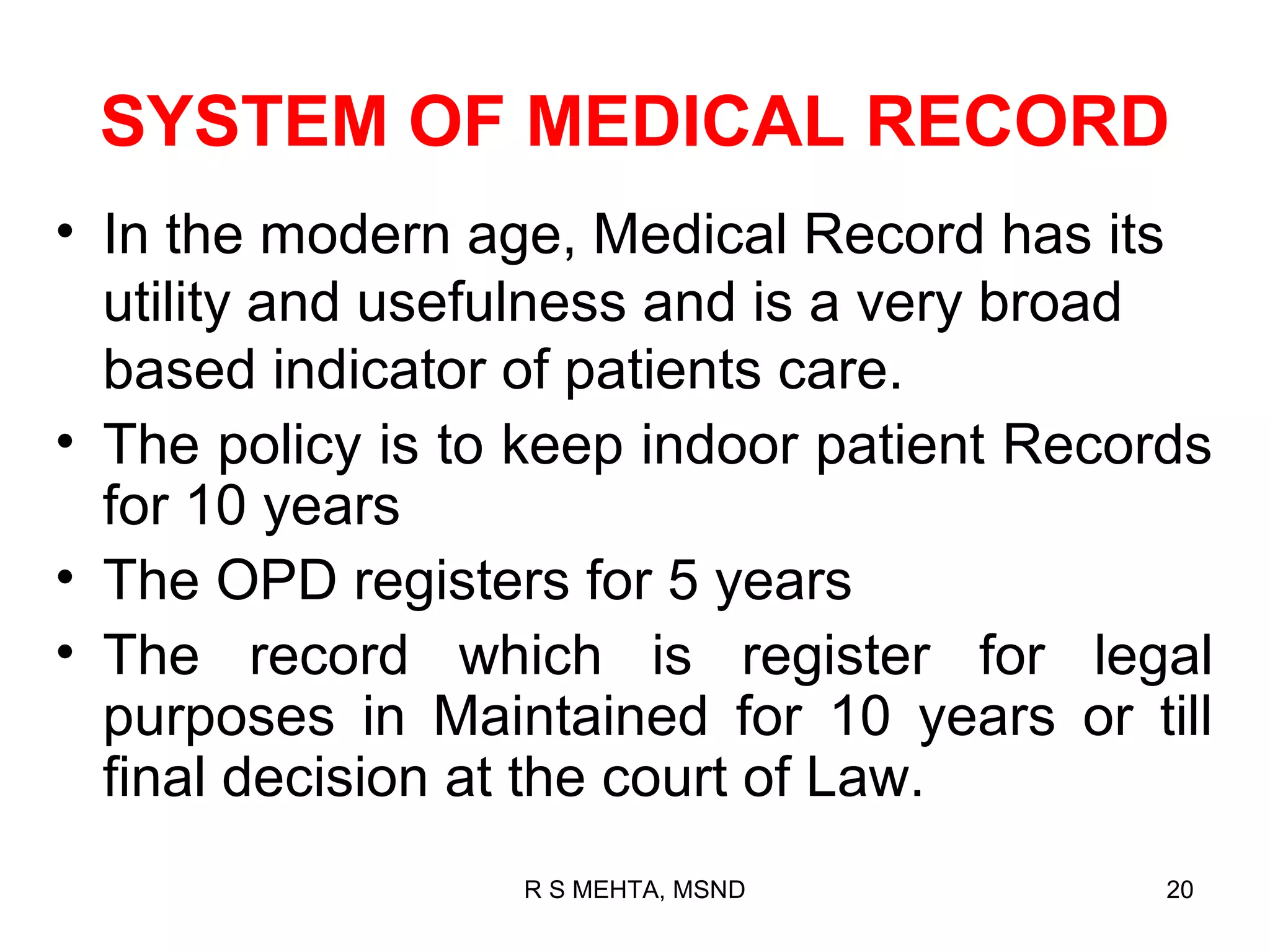 SYSTEM OF MEDICAL RECORD
• In the modern age, Medical Record has its
  utility and usefulness and is a very broad
  based indicator of patients care.
• The policy is to keep indoor patient Records
  for 10 years
• The OPD registers for 5 years
• The record which is register for legal
  purposes in Maintained for 10 years or till
  final decision at the court of Law.
                  R S MEHTA, MSND           20
 
