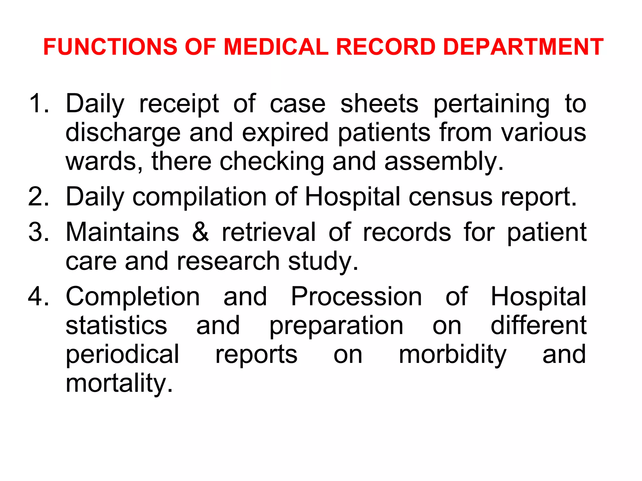 FUNCTIONS OF MEDICAL RECORD DEPARTMENT

1. Daily receipt of case sheets pertaining to
   discharge and expired patients from various
   wards, there checking and assembly.
2. Daily compilation of Hospital census report.
3. Maintains & retrieval of records for patient
   care and research study.
4. Completion and Procession of Hospital
   statistics and preparation on different
   periodical reports on morbidity and
   mortality.
 