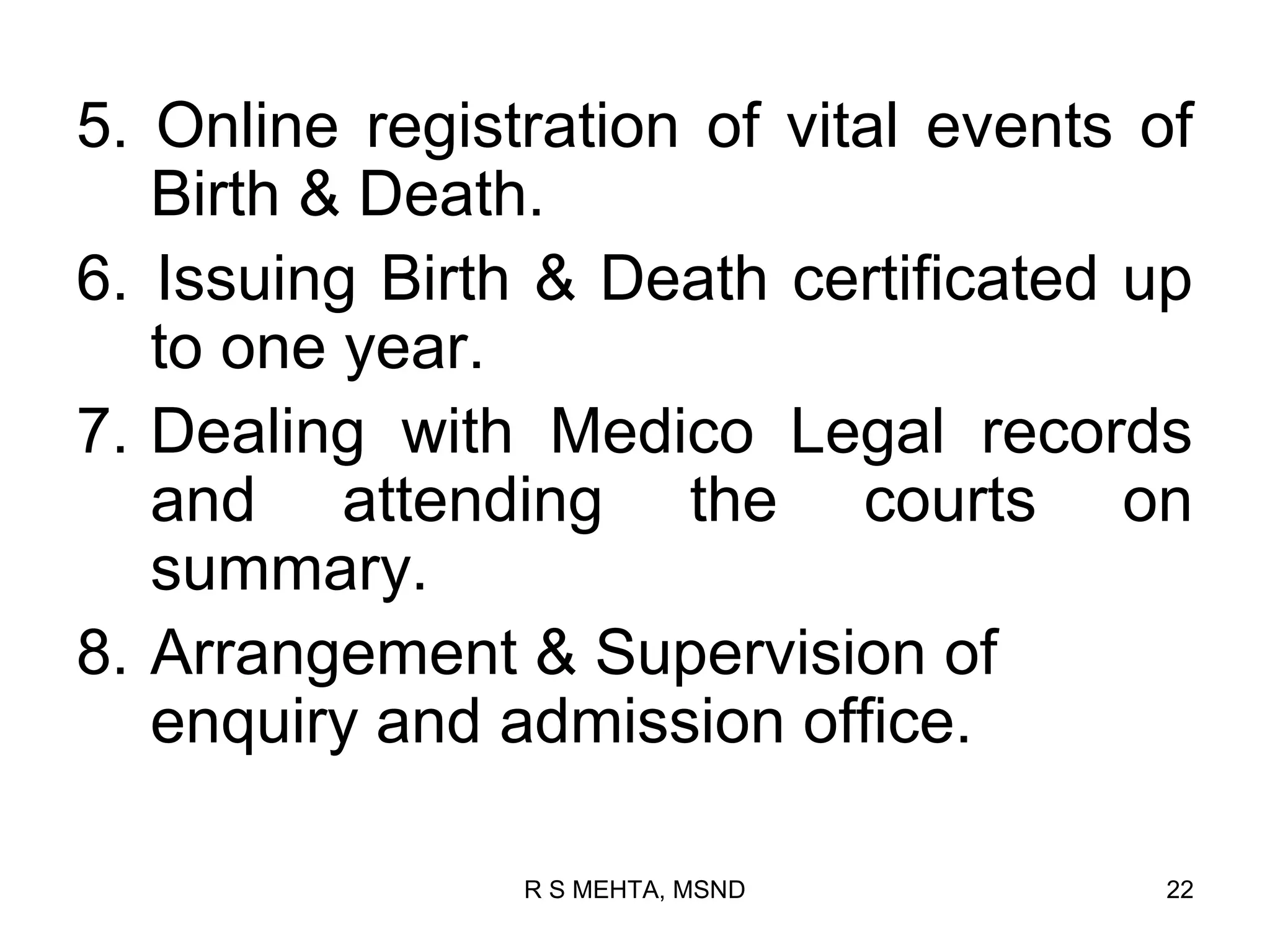 5. Online registration of vital events of
   Birth & Death.
6. Issuing Birth & Death certificated up
   to one year.
7. Dealing with Medico Legal records
   and attending the courts on
   summary.
8. Arrangement & Supervision of
   enquiry and admission office.

                R S MEHTA, MSND         22
 