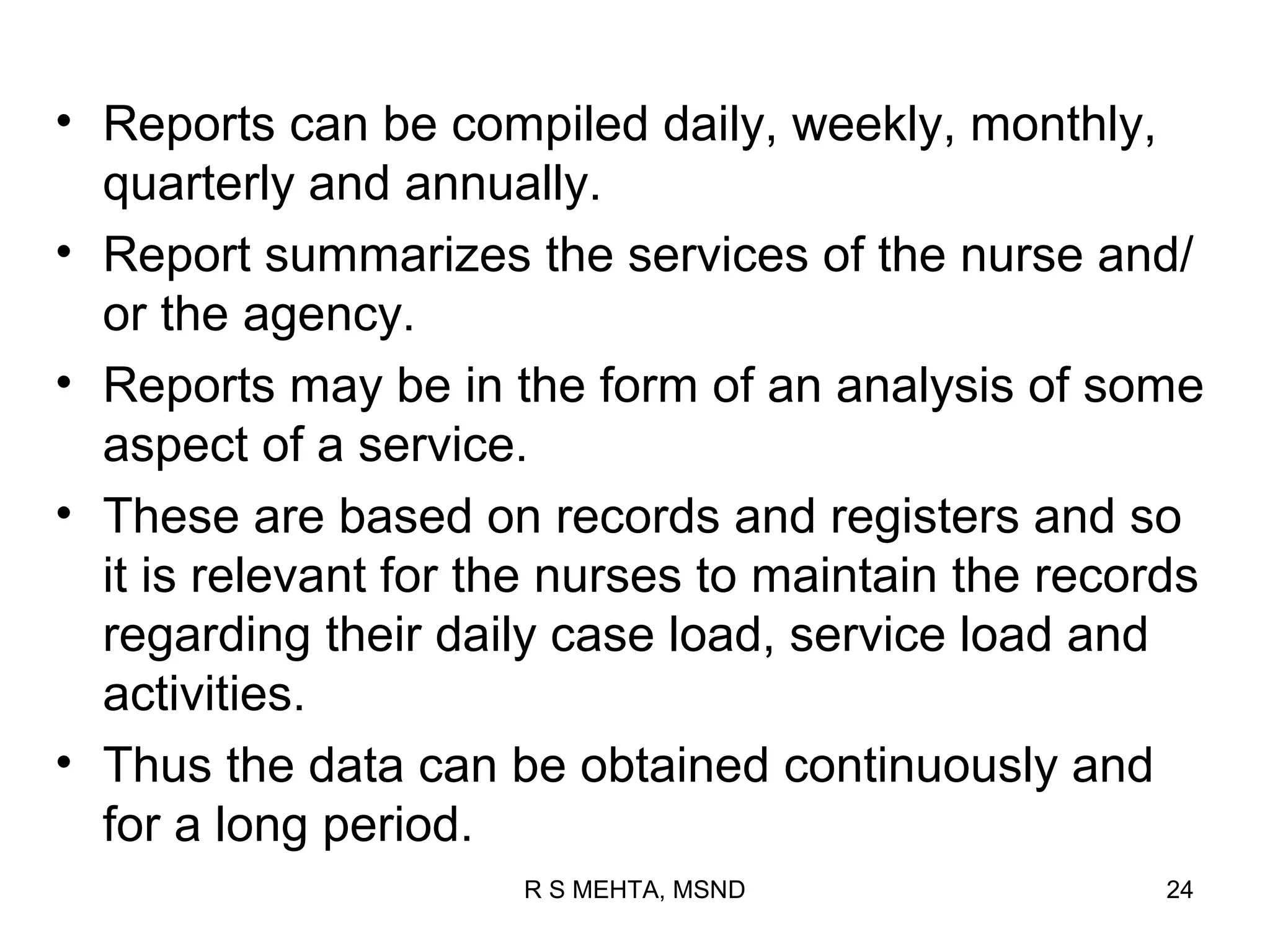 • Reports can be compiled daily, weekly, monthly,
  quarterly and annually.
• Report summarizes the services of the nurse and/
  or the agency.
• Reports may be in the form of an analysis of some
  aspect of a service.
• These are based on records and registers and so
  it is relevant for the nurses to maintain the records
  regarding their daily case load, service load and
  activities.
• Thus the data can be obtained continuously and
  for a long period.
                      R S MEHTA, MSND                24
 